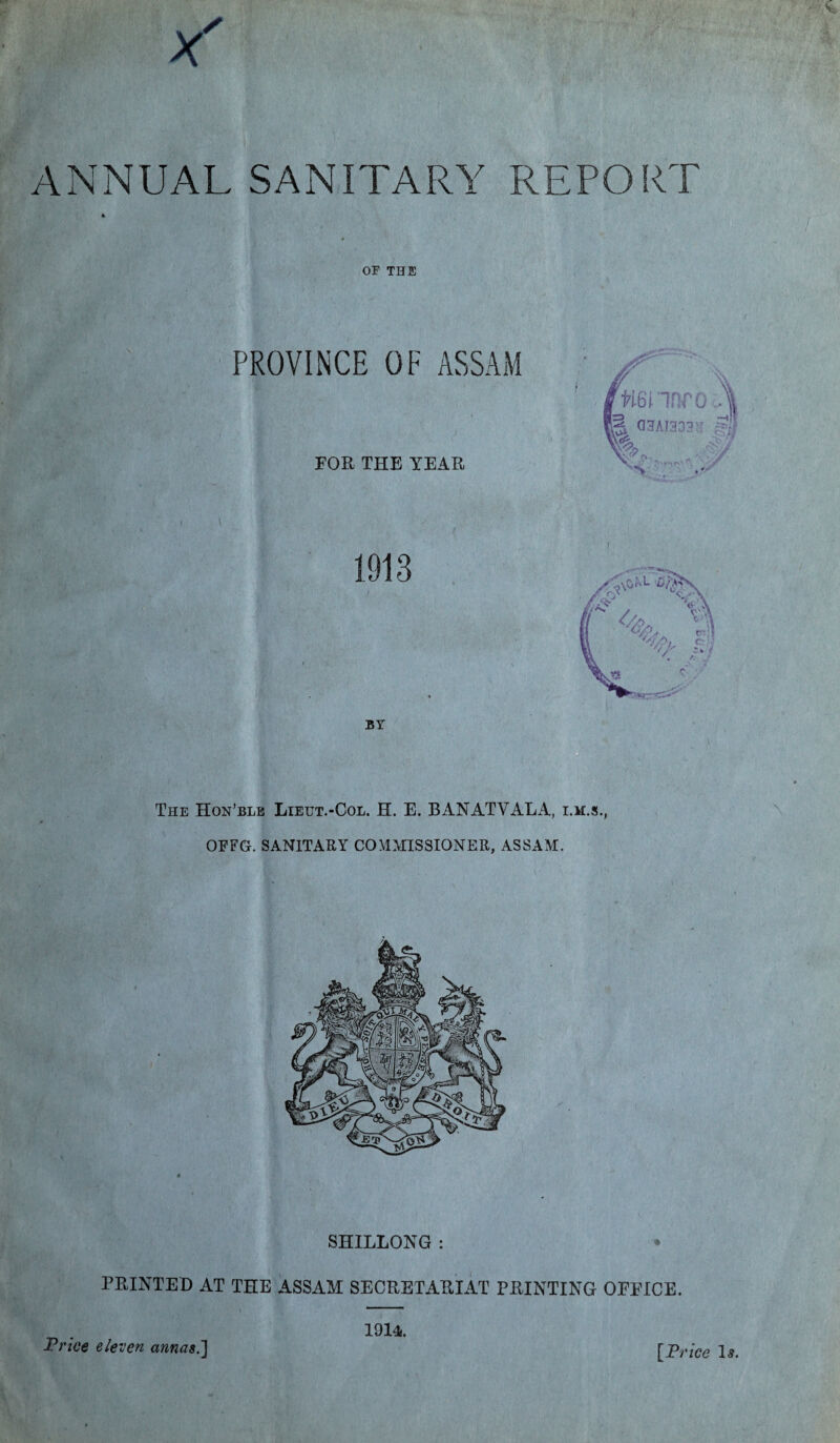 ANNUAL SANITARY REPORT * OF THE PROVINCE OF ASSAM FOR THE YEAR tminro G3AI3331T i The Hon’ble Lietjt.-Col. H. E. BANATYALA, i.m.s., OFFG. SANITARY COMMISSIONER, ASSAM. SHILLONG : PRINTED AT THE ASSAM SECRETARIAT PRINTING OFFICE. Price eleven annas.] 1914..