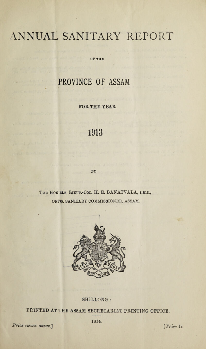 OP THE PROVINCE OF ASSAM # 1 EOR THE YEAR 1913 BY The Hon’ble Lietjt.-Col. H. E. BANATYALA, i.m.s., OFF6. SANITARY COMMISSIONER, ASSAM. SHILLONG : PRINTED AT THE ASSAM SECRETARIAT PRINTING OFFICE. 1914.