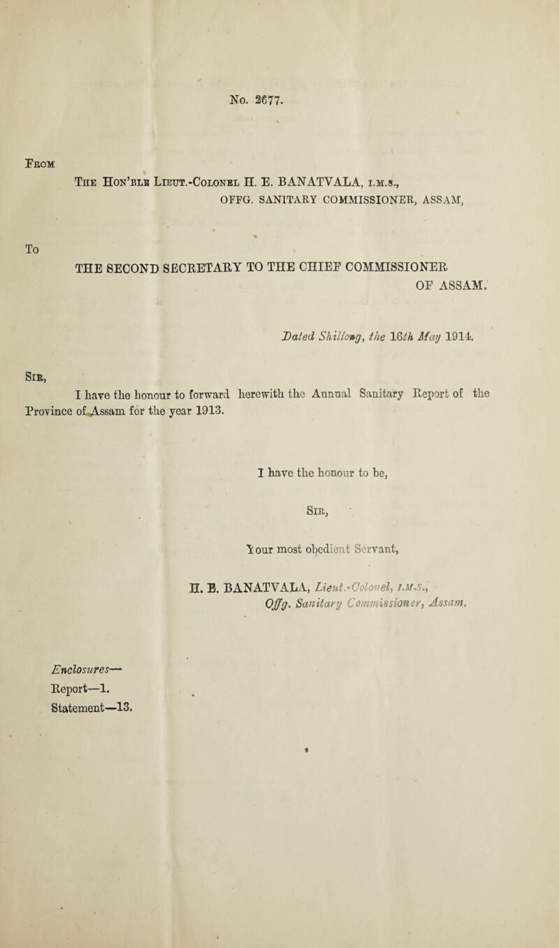 No. 2677. From The Hon’blb Lieut.-Colonel H. E. BANATVALA, i.m.s., OFFG. SANITARY COMMISSIONER, ASSAM, To THE SECOND SECRETARY TO THE CHIEF COMMISSIONER OF ASSAM. Dated Shillong, the 16/A May 1914 Sib, I have the honour to forward herewith the Annual Sanitary Report of the Province of .Assam for the year 1913. I have the honour to he, Sir, Y our most obedient Servant, H. E. BANATVALA, Lieut.Colonel, i.m.s., Ojjg. Sanitary Commissioner, Assam. Enclosures— Report—1. Statement—13. f