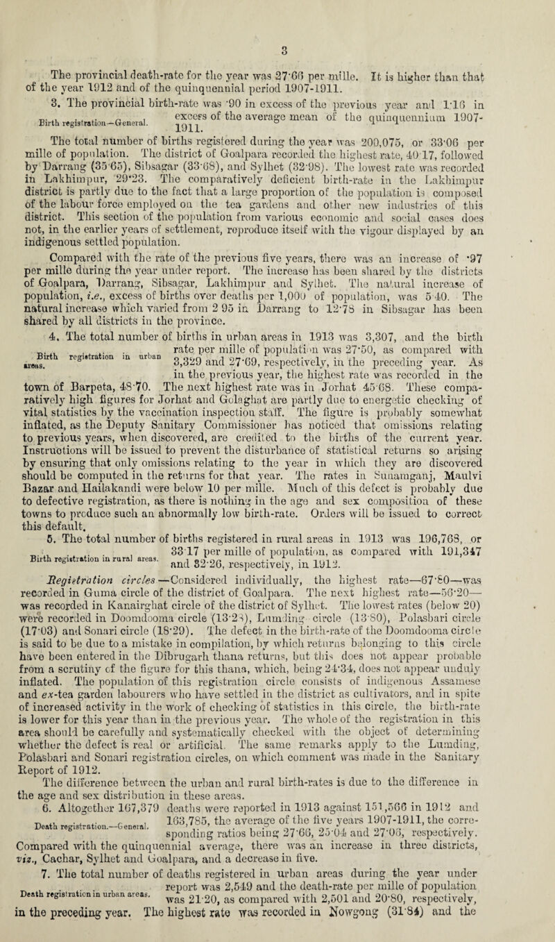 The provincial death-rate for the year was 27‘66 per mi lie. It is higher than that of the year 1912 and of the quinquennial period 1907-1911. 3. Ihe provincial birth-rate was '90 in excess of the previous year and 1T6 in Birth registration—General. «ce?s of the average mean of the quinquennium 1907- The total number of births registered during the year was 200,075, or 33'06 per mille of population. The district of Goalpara recorded the highest rate, 10 17, followed by Darrang (35 65), Sibsagar (33-68), and Sylhet (32*98). The lowest rate was recorded in Lakhimpur, 29*23. The comparatively deficient birth-rate in the Lakhimpur district is partly due to the fact that a large proportion of the population is composed of the labour force employed on the tea gardens and other new industries of this district. This section of the population from various economic and social oases does not, in the earlier years of settlement, reproduce itself with the vigour displayed by an indigenous settled population. Compared with the rate of the previous five years, there was an increase of *97 per mille during the year under report. The increase has been shared by the districts of Goalpara, Darrang, Sibsagar, Lakhimpur and Sylhet. The natural increase of population, i.e., excess of births over deaths per 1,009 of population, was 5 40. The natural increase which varied from 2 95 in Darrang to 12*78 in Sibsagar has been shared by all districts in the province. 4. The total number of births in urban areas in 1913 was 3,307, and the birth _. „ .... , rate per mille of population was 27*50, as compared with Birth registration in urban 0 o;,n' nn.nn -■ 1 • .1 t , ar6fl8> 0 3,329 and 27 69, respectively, in the preceding year. As in the previous year, the highest rate was recorded in the town of Barpeta, 48'70. The next highest rate was in Jorhat 45 68. These compa¬ ratively high figures for Jorhat and Golaghat are partly due to energetic checking of vital statistics by the vaccination inspection staff. The figure is probably somewhat inflated, as the Deputy Sanitary Commissioner has noticed that omissions relating to previous years, when discovered, are credited to the births of the current year. Instructions will he issued to prevent the disturbance of statistical returns so arising by ensuring that only omissions relating to the year in which they are discovered should he computed in the returns for that year. The rates in Sunamganj, Maulvi Bazar and Ilailakandi were below 10 per mille. Much of this defect is probably due to defective registration, as there is nothing in the age and sex composition of these towns to produce such an abnormally low birth-rate. Orders will be issued to correct this default. 5. The total number of births registered in rural areas in 1913 was 196,763, or 33 17 per mille of population, as compared with 191,347 and 82*26, respectively, in 1912. Registration circles—Considered individually, the highest rate—67*£0—was recorded in Guma circle of the district of . Goalpara. The next highest rate—56*20— was recorded in Kanairghat circle of the district of Sylhet. The lowest rates (below 20) were recorded in Doomdooma circle (13*23), Lumding circle (13 S0), Polasbari circle (17*03) and Sonari circle (18*29). The defect in the birth-rate of the Doomdooma circle is said to be due to a mistake in compilation, by which returns belonging to this circle have been entered in the Dibrugark thana returns, but this does not appear probable from a scrutiny of the figure for this thana, which, being 24*34, does not appear unduly inflated. The population of this registration circle consists of indigenous Assamese and ex-tea garden labourers who have settled in the district as cultivators, and in spite of increased activity in the work of checking of statistics in this circle, the birth-rate is lower for this year than in the previous year. The whole of the registration in this area should be carefully and systematically checked with the object of determining whether the defect is real or artificial. The same remarks apply to the Lumding, Polasbari and Sonari registration circles, on which comment was made in the Sanitary Beport of 1912. The difference between the urban and rural birth-rates is due to the difference in the age and sex distribution in these areas. 6. Altogether 167,379 deaths were reported in 1913 against 151,566 in 1912 and . . .. r . . 163,785, the average of the five years 1907-1911, the corre- ea regisraion. .eneiai. Sp0n3ing ratios being 27’66, 25*04 and 27'06, respectively. Compared with the quinquennial average, there was an increase in three districts, viz., Cachar, Sylhet and Goalpara, and a decrease in five. 7. The total number of deaths registered in urban areas during the year under . . report was 2,549 and the death-rate per mille of population Death registrationm urban aieas. wag 2L20, as compared with 2,501 and 20*80, respectively, in the preceding year. The highest rate was recorded in ifowgong (3184) and the Birth registration in rural areas.