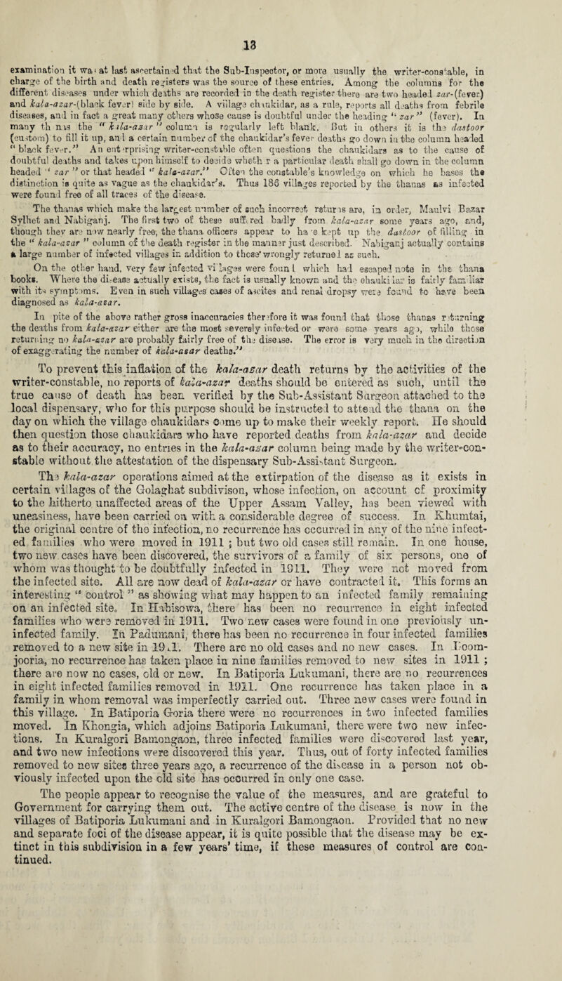 examination it wa» at last ascertained that the Sub-Ingpeotor, or more usually the writer-constable, in charge of the birth and death registers was the source of these entries. Among the columns for the different diseases under which deaths are recorded in the death register there are two headel zar-(fever) and kala-(izar-{h\wlk fever! side by side. A village chiukidar, as a rule, reports all deaths from febrile diseases, and in fact a great many others who3e cause is doubtful under the heading “ zar ” (fever). In many th nas the  k ila-azar ” column is regularly left blank. But in others it is the rlastoor (custom) to fill it up, and a certain number cf the ehaukldar’s fever deaths go down in the column headed “ black fever.” An ent‘rprising writer-con stable often questions the chaukidars as to the cause of doubtful deaths and takes upon himself to decide whetfc r a particular death shall go down in the column headed '* zar ” or that headed i! kala-azar .” Often the constable’s knowledge on which he bases the distinction is quite as vague as the chaukidars. Thus 186 villages reported by the thanas as infected were found free of all traces of the disease. The thanas which make the largest number of such incorrect returns are, in order, Maulvi Bazar Sylhet and Nabiganj. The first two of these suffered badly from kala-azar some years ago, and, though they are now nearly free, the thana officers appear to ha-e kept up the dasloor of filling in the iC kala-azar ” column of the death register in the manner just described. Nabiganj actually contains a large number of infected villages in addition to those’wrongly returned ac Guch. On the other hand, very few infected visages were foun l which had escaped note in the than* books. Where the dhease actually exists, the fact is usually known and the ohauki lar io fairly famdiar with its symptoms. Even in such villages cases of ascites and renal dropsy were found to have been diagnosed as kala-azar. In pite of the above rather gross inaccuracies therefore it was found that those thanas r turning the deaths from kala-azar either are the most severely infected or were some years ago, while these returning no kala-azar &ro probably fairly free of the disease. The error is very much in the direction of exaggerating the number of kala-asar deaths.” To prevent this inflation of the kala-azar death returns by the activities of the writer-constable, no reports of kala-azar deaths should be entered as such, until the true cause of death has been verified by the Sub-Assistant Surgeon attached to the local dispensary, who for this purpose should, be instructed to attend the tliana on the day on which the village chaukidars Come up to make their weekly report. He should then question those chaukidars who have reported deaths from kala-azar and decide as to their accuracy, no entries in the kala-azar column being made by the writer-con¬ stable without the attestation of the dispensary Sub-Assn,taut Surgeon. The kala-azar operations aimed at the extirpation of the disease as it exists in certain villages of the Golaghat subdivison, whose infection, on account cf proximity to the hitherto unaffected areas of the Upper Assam Valley, has been viewed witn uneasiness, have been carried on with a considerable degree of success. In Kkumtai, the original centre of the infection, no recurrence has occurred in any of the nine infect¬ ed families who were moved in 1911 ; but two old cases still remain. In one house, two new cases have been discovered, the survivors of a family of six persons, one of whom was thought to be doubtfully infected in 1911. They were net moved from the infected site. All are now dead of kala-azar or have contracted it. This forms an interesting “ control ” as showing what may happen to an infected family remaining on an infected site0 In Habisowa, there has been no recurrence in eight infected families who were removed in 1911. Two new cases were found in one previously un¬ infected family. In Fadumani, there has been no recurrence in four infected families removed to a new site in 19i.1. There are no old Ceases and no new cases. In Uoom- jooria, no recurrence has taken place in nine families removed to new sites in 1911 ; there are now no cases, old or new. In Batiporia Lukumani, there are no recurrences in eight infected families removed in 1911. One recurrence has taken place in a family in whom removal was imperfectly carried out. Three new cases wero found in this village. In Batiporia Goria there were no recurrences in two infected families moved. In Khongia, which adjoins Batiporia Lukumani, there were two new infec¬ tions. In Kuralgori Bamongaon, three infected families were discovered last year, and two new infections were discovered this year. Thus, out of forty infected families removed to new sites three years ago, a recurrence of the disease in a person not ob¬ viously infected upon the cld site has occurred in only one case. The people appear to recognise the value of the measures, and are grateful to Government for carrying them out. The active centre of the disease is now in the villages of Batiporia Lukumani and in Kuralgori Bamongaon. Provided that no new and separate foci of the disease appear, it is quite possible that the disease may be ex¬ tinct in this subdivision in a few years’ time, if these measures of control are con¬ tinued.