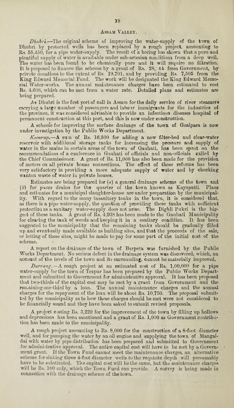 38 Assam Valley. Dhubri.—The original scheme of improving the water-supply of the town of Dliubri by protected wells has been replaced by a rough project, amounting to Us. 55,450, for a pipe water-supply. The result of a boring has shown that a pure and plentiful supply of water is available under sub-artesian conditions from a deep well. The water has been found to be chemically pure and it will require no filtration. It is proposed to finance the scheme by a grant of Rs. 28,‘ 44 from Government, by private donations to the extent of Its. 19,701, and by providing Rs. 7,505 from the King Edward Memorial Eund. The work will be designated the King Edward Memo¬ rial Water-works. The annual maintenance charges have been estimated to cost Rs. 4,608, which can be met from a water rate. Detailed plans and estimates are being prepared. As Dhubri is the first port of call in Assam for the daily service of river steamers carrying a largo number of passengers and labour immigrants for the industries of the province, it was considered advisable to provide an infectious diseases hospital of permanent construction at this port, and this is now under construction. A scheme for improving the surface drainage of the town of Goalpara is now under investigation by the Public Works Department. Kamrup.—A sum of Rs. 16,500 for adding a new filter-bed and clear-water reservoir with additional storage tanks for increasing the pressure and supply of water in the mains in certain areas of the town of Gauhati, lias been spent on the recommendations of a conference in Gauhati of officials and non-officials called by the Chief Commissioner. A grant of Rs. 11,060 has also been made for the provision of meters on all private house connections. The effect of these reforms has been very satisfactory in providing a more adequate supply of water and by checking wanton waste of water in private houses. Estimates are being prepared for (a) a general drainage scheme of the town and (b) for pucca drains for the quarter of the town known as Kayapatti. Plans and estimates for a municipal slaughter-house are under preparation by the municipal¬ ity. With regard to the many insanitary tanks in the town, it is considered that, as there is a pipe water-supply, the question of providing these tanks with sufficient protection as a sanitary water-supply does not arise. The Dighli Pukri is the big¬ gest of these tanks. A grant of Rs. 4,938 has been made to the Gauhati Municipality for cleaning the tank of weeds and keeping it in a sanitary condition. It has been suggested to the municipality that the remaining tanks should be gradually filled up and eventually made available as building sites, and that the proceeds of the sale, or letting of these sites, might be made to pay for some part of the initial cost of the scheme. A report on the drainage of the town of Rarpeta was furnished by the Public Works Department. No serious defect in the drainage system was discovered, which, on account of the levels of the town and its surrounding, cannot be materially improved. Darrang.—A rough project at an estimated cost of Rs. 1,00,000 for a pipe water-supply for the town of Tezpur has been prepared by the Public Works Depart¬ ment and submitted to Government for administrative approval. It has been proposed that two-thirds of the capital cost may be met by a grant from Government and the remaining one-third by a loan. The annual maintenance charges and the annual charges for the repayment of the loan will be about Rs. 10,750. The proposal submit¬ ted by the municipality as to how these charges should be met were not considered to be financially sound and they have been asked to submit revised proposals. A project costing Rs. 3,229 for the improvement of the town by filling up hollows and depressions has been sanctioned and a grant of Rs. 1,000 as Government contribu¬ tion has been made to the municipality. A rough project amounting to Rs. 8,000 for the construction of a 8-foot diameter well, and for pumping the water by an oil engine and supplying the town of Mangal- dai with water by pipe distribution has been prepared and submitted to Government for administrative approval. The entire capital cost will have to he met by a Govern- ; ment grant. If the Town Fund cannot meet the maintenance charges, an alternative scheme for sinking three 4-foot diameter wells to the requisite depth will presumably have to be substituted. The capital cost will be the same, but the maintenance charges will be Rs. 100 only, wrhich the Town Fund can provide. A survey is being made in connection with the drainage scheme of the town.