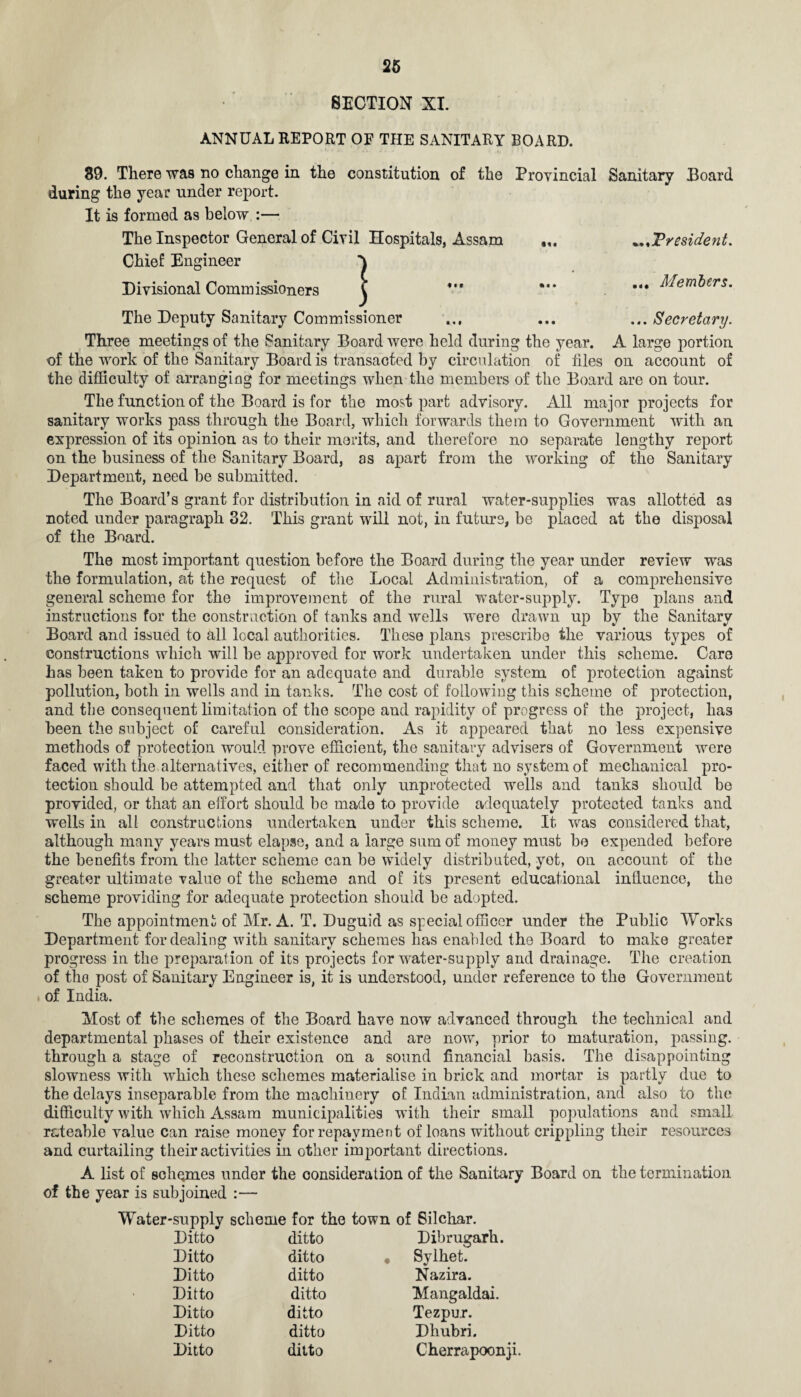 SECTION XI. ANNUAL REPORT OF THE SANITARY BOARD. 39. There was no change in the constitution of the Provincial Sanitary Board during the year under report. It is formed as below :— The Inspector General of Civil Hospitals, Assam President. Chief Engineer Divisional Commissioners Three meetings of the Sanitary Board were held during the year. A large portion of the work of the Sanitary Board is transacted by circulation of files on account of the difficulty of arranging for meetings when the members of the Board are on tour. The function of the Board is for the most part advisory. All major projects for sanitary works pass through the Board, which forwards them to Government with an expression of its opinion as to their merits, and therefore no separate lengthy report on the business of the Sanitary Board, as apart from the working of the Sanitary Department, need be submitted. The Board’s grant for distribution in aid of rural water-supplies was allotted as noted under paragraph 32. This grant will not, in future, be placed at the disposal of the Board. The most important question before the Board during the year under review was the formulation, at the request of the Local Administration, of a comprehensive general scheme for the improvement of the rural water-supply. Type plans and instructions for the construction of tanks and wells were drawn up by the Sanitary Board and issued to all local authorities. These plans prescribe the various types of constructions which will be approved for work undertaken under this scheme. Care has been taken to provide for an adequate and durable system of protection against pollution, both in wells and in tanks. The cost of following this scheme of protection, and the consequent limitation of the scope and rapidity of progress of the project, has been the subject of careful consideration. As it appeared that no less expensive methods of protection would prove efficient, the sanitary advisers of Government were faced with the alternatives, either of recommending that no system of mechanical pro¬ tection should be attempted and that only unprotected wells and tanks should be provided, or that an effort should be made to provide adequately protected tanks and wells in all construe Lions undertaken under this scheme. It was considered that, although many years must elapse, and a large sum of money must be expended before the benefits from the latter scheme can be widely distributed, yet, on account of the greater ultimate value of the scheme and of its present educational influence, the scheme providing for adequate protection should be adopted. The appointment of Mr. A. T. Duguid as special officer under the Public Works Department for dealing with sanitary schemes has enabled the Board to make greater progress in the preparation of its projects for water-supply and drainage. The creation of the post of Sanitary Engineer is, it is understood, under reference to the Government of India. Most of the schemes of the Board have now advanced through the technical and departmental phases of their existence and are now, prior to maturation, passing, through a stage of reconstruction on a sound financial basis. The disappointing slowness with which these schemes materialise in brick and mortar is partly due to the delays inseparable from the machinery of Indian administration, and also to the difficulty with which Assam municipalities with their small populations and small rateable value can raise money for repayment of loans without crippling their resources and curtailing their activities in other important directions. A list of schemes under the consideration of the Sanitary Board on the termination of the year is subjoined :— Water-supply scheme for the town of Silchar. Ditto ditto Dibrugarh. Ditto ditto Sylhet. Ditto ditto Nazira. Ditto ditto Mangaldai. Ditto ditto Tezpur. Ditto ditto Dhubri. Ditto ditto Cherrapoonji. } Members.