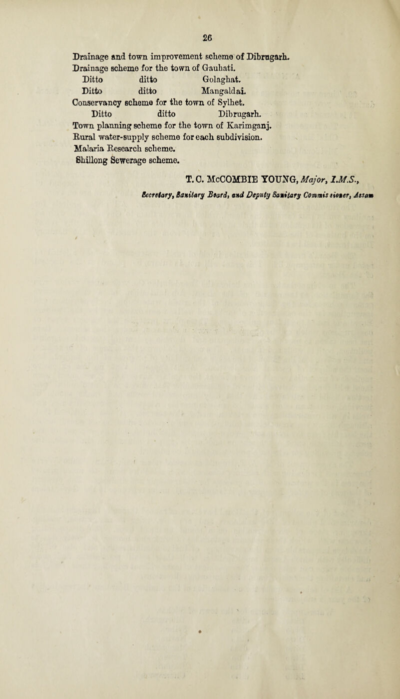 Drainage and town improvement scheme of Dibrngarh. Drainage scheme for the town of Gaubati. Ditto ditto Golaghat. Ditto ditto Mangaldai. Conservancy scheme for the town of Sylhet. Ditto ditto Dibrngarh. Town planning scheme for the town of Karimganj. Rural water-supply scheme for each subdivision. Malaria Research scheme. Shillong Sewerage scheme. T. 0. McCOMBIE YOTOG, Major, IMS., Secretary, Sanitary Beard, and Deputy Sanitary Commie sioner, Assam