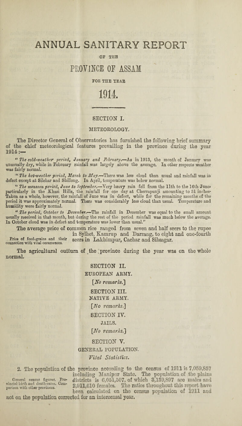 OP THE PROVINCE OE ASSAM POE THE TEAR 1914. SECTION I. METEOROLOGY. The Director General of Observatories lias furnished the following brief summary of the chief meteorological features prevailing in the province during the year 1914 “ The cold-weather period, January and February.—-As in 1913, the month of January was unusually dry, while in February rainfall was largely above the average. In other respects weather was fairly normal. “ The hot-weather period, March to May.—There was less cloud than usual and rainfall was in defect except at Silchar and Shillong. In April, temperature was below normal. “ The monsoon period, June to September.—Very heavy rain fell from the 11th to the 16th June* particularly in the Khasi Hills, the rainfall for one day at Cherrapunji amounting to 31 inches* Taken as a whole, however, the rainfall of June was in defect, while for the remaining months of the period it was approximately normal. There was considerably less cloud than usual. Temperature and humidity were fairly normal. ° The period, October to December.—^The rainfall in December was equal to the small amount usually received in that month, but during the rest of the period rainfall was much below the average. In October cloud was in defect and temperature was lower than usual/’ The average price of common rice ranged from seven and half seers to the rupee in Sylhet, Kamrup and Darrang, to eight and one-fourth Price of food-grains and their seers in Lakhimpur, Cacliar and Sibsagar. connection with vital occurrences. u The agricultural outturn of the : province during the year was on the whole normal. SECTION II. EUROPEAN ARMY. [No remarks.'] SECTION III. NATIVE ARMY. [Ao remarks.] SECTION IV. JAILS. [No remarks.] SECTION V. GENERAL POPULATION. Vital Statistics. 2. The population of the province according to the census of 1911 is 7,059,857 including Manipur State. The population of the plains General census figures. Pro- districts is 6,051,507, of which 3,139,897 are males and parieotJwith ott/pmScs.' C<”“' 2,911,610 females. The ratios throughout this report have been calculated on tho census population of 1911 and not on the population corrected for an intercensal year.