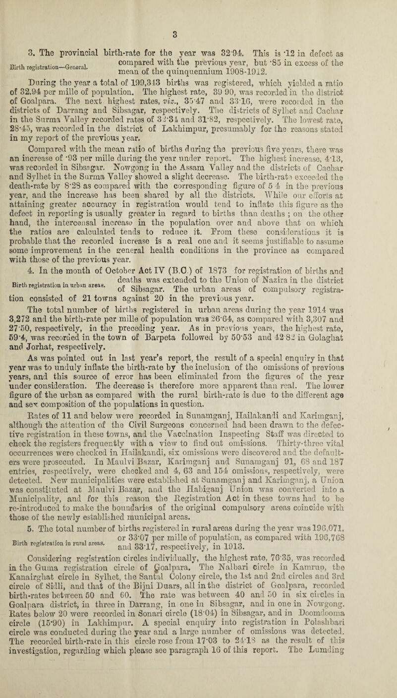 Birth registration—General. 3. The provincial birth-rate for the year was 32 94. This is T2 in defect as compared with the previous year, but *85 in excess of the mean of the quinquennium 1908-19x2. During the year a total of 199,313 births was registered, which yielded a ratio of 32.94 per miile of population. The highest rate, 39 90, was recorded in the district of Goalpara. The next highest rates, viz., 35*47 and 3316, were recorded in the districts of Darrang and Sibsagar, respectively. The districts of Sylhet and Cachar in the Surma Valley recorded rates of 32 34 and 31*82, respectively. The lowest rate, 28*45, was recorded in the district of Lakhimpur, presumably for the reasons stated in my report of the previous year. Compared with the meau ratio of births d uring the previous five years, there was an increase of *93 per mille during the year under report. The highest increase, 4*13, was recorded in Sibsagar. Nowgong in the Assam Valley and the districts of Cachar and Sylhet in the Surma Valley showed a slight decrease. The birth-rate exceeded the death-rate by 8*28 as compared with the corresponding figure of 5 4 in the previous year, and the increase has been shared by all tho districts. While our efforts at attaining greater accuracy in registration would tend to inflate this figure as the defect in reporting is usually greater iu regard to births than deaths ; on the other hand, the intercensal increase in the population over and above that on which the ratios are calculated tends to reduce it. Prom these considerations it is probable that the recorded increase is a real one and it seems justifiable to assume some improvement in the general health conditions in the province a3 compared with those of the previous year. 4. In the month of October Act IV (B.O.) of 1873 for registration of births and , . . . , deaths was extended to tho Union of Nazira in the district Birth registration in urban areas. e om mi 1 e „ i • , ° or Sibsagar. The urban areas of compulsory registra¬ tion consisted of 21 towns against 20 in the previous year. The total number of births registered in urban areas during the year 1914 was 3,272 and the birth-rate per mille of population was 26*64, as compared with 3,307 and 27‘50, respectively, in the preceding year. As in previous years, the highest rate, 59*4, was recorded in the town of Barpeta followed by 50*53 and 42*82 in Golaghat and Jorhat, respectively. As was pointed out in last year’s report, the result of a special enquiry in that year was to unduly inflate the birth-rate by the inclusion of the omissions of previous years, and this source of error has been eliminated from the figures of the year under consideration. The decrease is therefore more apparent than real. The lower figure of the urban as compared with the rural birth-rate is due to the different age and sex composition of the populations in question. Bates of 11 and below were recorded in Sunamganj, Hailakandi and Karimganj, although the attention of the Civil Surgeons concerned had been drawn to the defec¬ tive registration in these towns, and the Vaccination Inspecting Staff was directed to check the registers frequently with a view to find out omissions. Thirty-three vital occurrences were checked in Hailakandi, six omissions were discovered and the default¬ ers were prosecuted. Iu Maulvi Bazar, Karimganj and Sunamganj 91, 68 and 187 entries, respectively, were checked and 4, 63 and 154 omissions, respectively, were detected. New municipalities were established at Sunamganj and Karimganj, a Union was constituted at Maulvi Bazar, and the Habiganj Union was converted into a Municipality, and for this reason the Begistration Act iu these towns had to he re-introduced to make the boundaries of the original compulsory areas coincide with those of the newly established municipal areas. 5. The total number of births registered in rural areas during the year was 196,071, or 33*07 per mille of population, as compared with 198,768 and 33*17, respectively, in 1913. Considering registration circles individually, the highest rate, 70*35, was recorded in the Gurna registration circle of goalpara. The Nalbari circle in Kamrup, the Kanairgliat circle in Sylhet, the Santal Colony circle, the 1st and 2nd circles and 3rd circle of Sidli, and that of the Bijni Duars, all in the district of Goalpara, recorded birth-rates between 60 and 60. The rate was between 40 and 50 in six ciicles in Goalpara district, in three in Darrang, in one in Sibsagar, and in one in NowTgong. Bates below 20 were recorded in Sonari circle (18*04) in Sibsagar, and in Doomclooma circle (15*90) in Lakhimpur. A special enquiry into registration in Polashbari circle was conducted during the year and a large number of omissions was detected. The recorded birth-rate in this circle rose from 17*03 to 24*18 as the result of this investigation, regarding which please see paragraph 16 of this report. The Lumding Birth registration in rural areas.