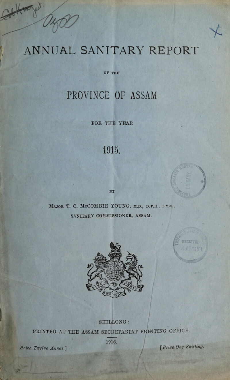 OF THE PROVINCE OF ASSAM EOR THE YEAR 1915. . I BY Major T. C. McCOMBIE YOUNG, m.d., d.p.h., i.m.s., SANITARY COMMISSIONER, ASSAM. 'S i m- ^• j/c£? dig RECEIVE!; V ' IQI}, V- SHILLONG: PRINTED AT THE ASSAM SECRETARIAT PRINTING OEEICE. 1916.