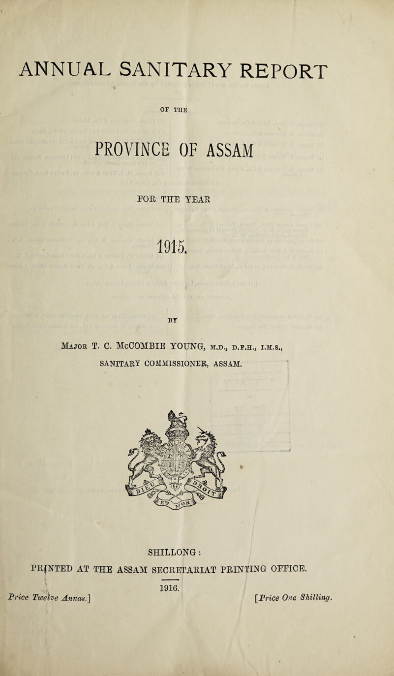 % OF THE PROVINCE OF ASSAM FOR THE YEAR 1915. BY Major T. C. McCOMBIE YOUNG, m.d., d.p.h., i.m.s., SANITARY COMMISSIONER, ASSAM. SHILLONG : PRINTED AT THE ASSAM SECRETARIAT PRINTING OEEICE. 1916.