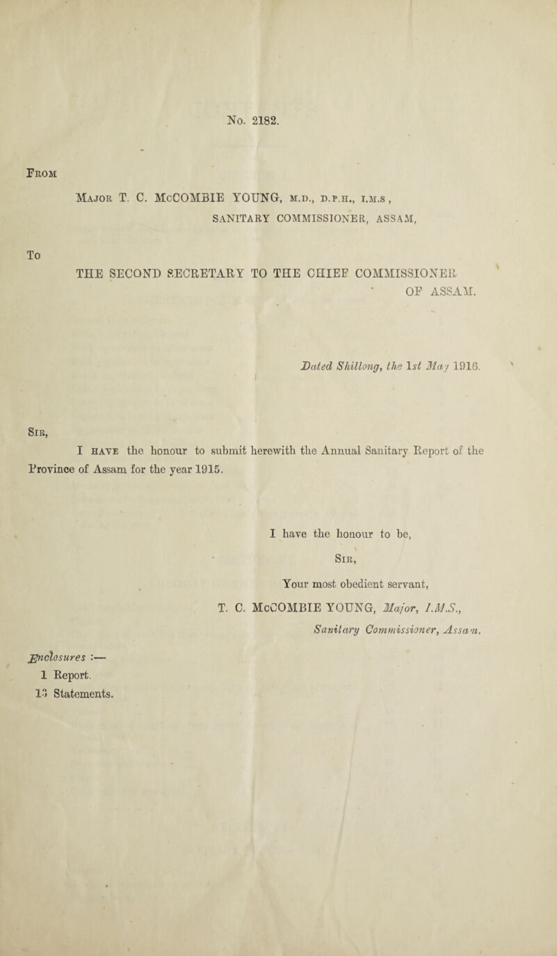 No. 2182. Prom Major T. C. McCOMBIE YOUNG, m.d., d.p.h., i.m.s , SANITARY COMMISSIONER, ASSAM, To THE SECOND SECRETARY TO THE CHIEF COMMISSIONER OF ASSAM. Bated Shillong, the ls£ Maj 1916. Sir, I have the honour to submit herewith the Annual Sanitary Report of the Province of Assam for the year 1915. Enclosures :— 1 Report. 13 Statements. I have the honour to be, \ Sir, Your most obedient servant, T. C. McCOMBIE YOUNG, Major, I.MS., Sanitary Commissioner, Assam.