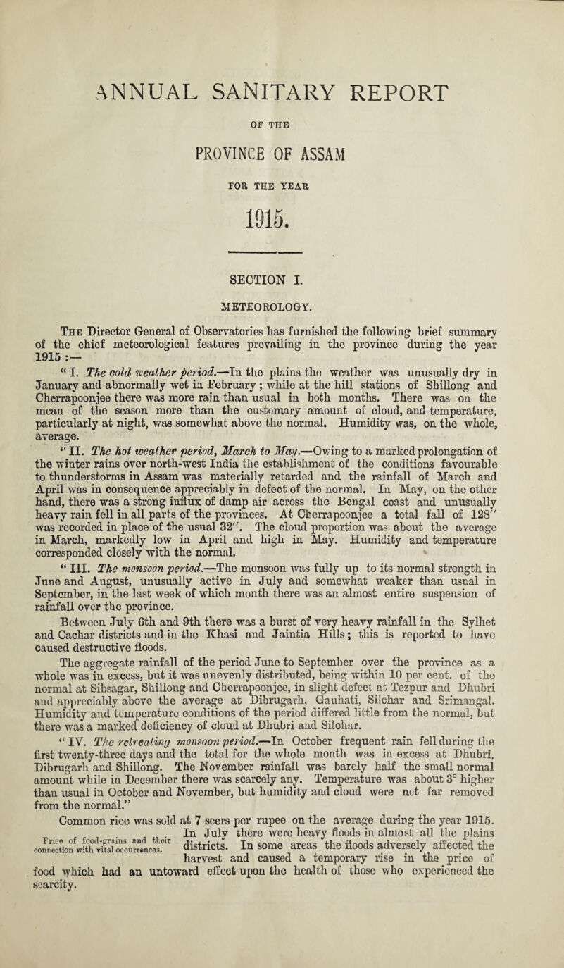 OF THE PROVINCE OF ASSAM TOR THE YEAR 1915. SECTION I. METEOROLOGY. The Director General of Observatories has furnished the following brief summary of the chief meteorological features prevailing 1915 : — in the province during the year “ I. The cold weather period.—In the plains the weather was unusually dry in January and abnormally wet in February ; while at the hill stations of Shillong and Cherrapoonjee there was more rain than usual in both months. There was on the mean of the season more than the customary amount of cloud, and temperature, particularly at night, was somewhat above the normal. Humidity was, on the whole, average. “ II. The hot weather period, March to May.—Owing to a marked prolongation of the winter rains over north-west India the establishment of the conditions favourable to thunderstorms in Assam was materially retarded and the rainfall of March and April was in consequence appreciably in defect of the normal. In May, on the other hand, there was a strong influx of damp air across the Bengal coast and unusually heavy rain fell in all parts of the provinces. At Cherrapoonjee a total fall of 128 was recorded in place of the usual 32. The cloud proportion was about the average in March, markedly low in April and high in May. Humidity and temperature corresponded closely with the normal. “ III. The monsoon period.—The monsoon was fully up to its normal strength in June and August, unusually active in July and somewhat weaker than usual in September, in the last week of which month there was an almost entire suspension of rainfall over the province. Between July 6th and 9th there was a burst of very heavy rainfall in the Sylhet and Cachar districts and in the Khasi and Jaintia Hills; this is reported to have caused destructive floods. The aggregate rainfall of the period June to September over the province as a whole was in excess, but it was unevenly distributed, being within 10 per cent, of the normal at Sibsagar, Shillong and Cherrapoonjee, in slight defect at Tezpur and Dhubri and appreciably above the average at Dibrugarh, Gauhati, Silchar and Srimangal. Humidity and temperature conditions of the period differed little from the normal, but there was a marked deficiency of cloud at Dhubri and Silchar. “IV. The retreating monsoon period.—In October frequent rain fell during the first twenty-three days and the total for the whole month was in excess at Dhubri, Dibrugarh and Shillong. The November rainfall was barely half the small normal amount while in December there was scarcely any. Temperature was about 3° higher than usual in October and November, but humidity and cloud were not far removed from the normal.” Common rice was sold at 7 seers per rupee on the average during the year 1915. In July there were heavy floods in almost all the plains districts. In some areas the floods adversely affected the harvest and caused a temporary rise in the price of food which had an untoward effect upon the health of those who experienced the scarcity. Trice of food-grains and their connection with vital occurrences.