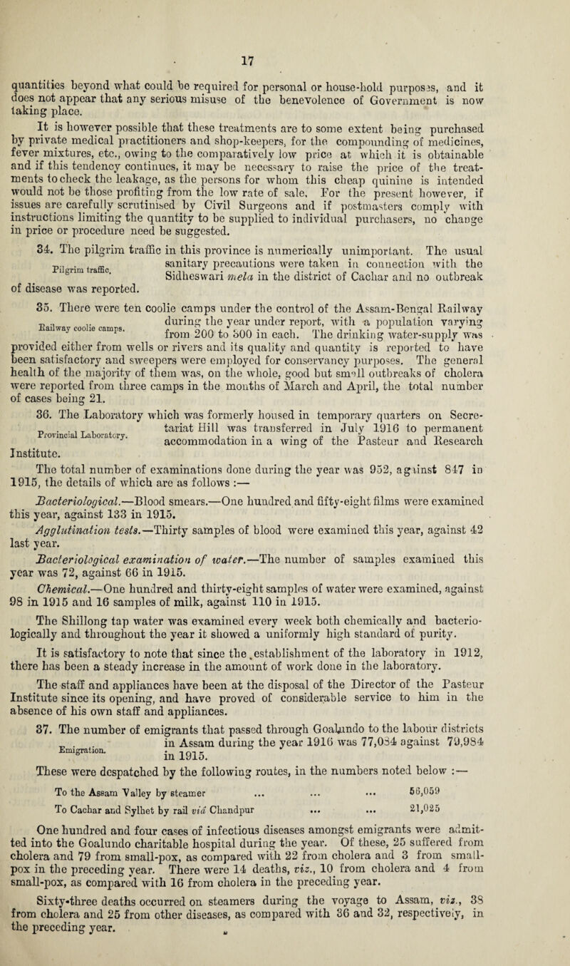 quantities beyond what could be required for personal or house-hold purposas, and it does not appear that any serious misuse of the benevolence of Government is now taking place. It is however possible that these treatments are to some extent being purchased by private medical practitioners and shop-keepers, for the compounding of medicines, fever mixtures, etc., owing to the comparatively low price at which it is obtainable and if this tendency continues, it may be necessary to raise the price of the treat¬ ments to check the leakage, as the persons for whom this cheap quinine is intended would not be those profiting from the low rate of sale. For the present however, if issues are carefully scrutinised by Civil Surgeons and if postmasters comply with instructions limiting the quantity to be supplied to individual purchasers, no change in price or procedure need be suggested. 31. The pilgrim traffic in this province is numerically unimportant. The usual Pil rim traffic sanitary precautions were taken in connection with the Sidheswari mela in the district of Cachar and no outbreak of disease was reported. 35. There were ten coolie camps under the control of the Assam-Bengal Railway t, ,. during the year under report, with a population varying ai waj c0°16 camr9, from 200 to 300 in each. The drinking water-supply was provided either from wells or rivers and its quality and quantity is reported to have been satisfactory and sweepers were employed for conservancy purposes. The general health of the majority of them wTas, on the whole, good but small outbreaks of cholera were reported from three camps in the months of March and April, the total number of cases being 21. 36. The Laboratory which was formerly housed in temporary quarters on Secre- _ . . , T . , tariat Hill was transferred in July 1916 to permanent rrovincial Laboratory. « ,, V, . i accommodation m a wing oi the Pasteur and Research Institute. The total number of examinations done during the year was 952, against 847 in 1915, the details of which are as follows :— Bacteriological.—Blood smears.—One hundred and fifty-eight films were examined this year, against 133 in 1915. Agglutination tests.—Thirty samples of blood were examined this year, against 42 last year. Bacteriological examination of water.—The number of samples examined this year was 72, against 66 in 1915. Chemical.—One hundred and thirty-eight samples of water were examined, against 98 in 1915 and 16 samples of milk, against 110 in 1915. The Shillong tap water was examined every week both chemically and bacterio- logically and throughout the year it showed a uniformly high standard of purity. It is satisfactory to note that since the .establishment of the laboratory in 1912, there has been a steady increase in the amount of work done in the laboratory. The staff and appliances have been at the disposal of the Director of the Pasteur Institute since its opening, and have proved of considerable service to him in the absence of his own staff and appliances. 37. The number of emigrants that passed through Goafundo to the labour districts _ . in Assam during the year 1916 was 77,034 against 79,984 Emigration. . _ ° b m 191o. These were despatched by the following routes, in the numbers noted below : — To the Assam Valley by steamer ... ... ••• 56,059 To Cachar and Sylhet by rail via Chandpur ... ... 21,025 One hundred and four cases of infectious diseases amongst emigrants were admit¬ ted into the Goalundo charitable hospital during the year. Of these, 25 suffered from cholera and 79 from small-pox, as compared with 22 from cholera and 3 from small¬ pox in the preceding year. There were 14 deaths, viz., 10 from cholera and 4 from small-pox, as compared with 16 from cholera in the preceding year. Sixty-three deaths occurred on steamers during the voyage to Assam, viz33 from cholera and 25 from other diseases, as compared with 36 and 32, respectively, in the preceding year. m