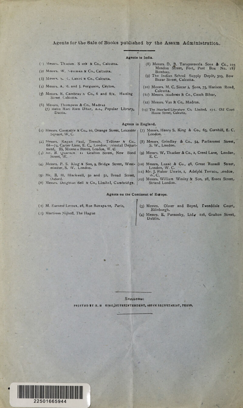 Agents lor the Sale of Books published by the Assam Administration. v . ‘ _ (r) Messrs. Thicket. S ink & Co., Calcutta. (2) Messrs. W. Newman Sc Co., Calcutta. (3) Messrs, b. <. Laniri v Co., Calcutta. (i) Messrs. A. \1. and |. Kerguson, Ceylon. (5*) Messrs. R. Cambray Ai Co., 6 and 8/2, Hasting Street, Calcutta. (6) Messrs. Thompson & Co.. Madras (7) tiabu Hari Ram Dhar, a.a., Popular Library, Dacca. Agents in India. (8) Messrs. D. R. Taraporevala Sons & Co., 103 Meadon Sheet, Fort, Post Box No. 187 Bombay. (9) The Indian School Supply Depot* 309, Bow Bazar Street, Calcutta. (10) Messrs. M. C. Sircar i. Sons, 75, Harison Road, Calcutta. (11) Messrs. Students & Co., Cooch Bihar. (12) Messrs. Vas 8e Co.. Madras. (13) The Standard Literature Co, Limited, 13-1. Old Court House Street, Calcutta, Agents in England. (1) Messrs. Constable Sc Co., 10, Orange Street, Leicester Square, W. C. (2; Messrs. Kegan Paul, Trench, Trubner .V Co., 68—74, Carter Lane, E. C., London. Oriental Depart¬ ment, 25, Miisuem Street, London, W. C. ( 0 Air. B. yuarticn u Grafton Street, New Bond Street, W. (4) Messrs. P. S. King A Son, 9, Bridge Street, West¬ minster, S. W. London. (5) Mr. B. H. Blackwell, 50 and 51, Broad Street, Oxford. (6) Messrs. Deightoo Bell k Co., Limited, Cambridge. (7) Messrs. Henry S. King & Co., 65, Cornhill, E. C. London. (8) Messrs. Grindlay & Co., 54, Parliament Street, S. W., London. (9) Messrs. W. Thacker & Co., 2, Creed Lane, London, E. C, (10) Messrs. Luzac & Cu., 46, Great Russell Street, London, W. C. (11) Mr. J. Fisher Unwin, 1, Adelphi Terrace, ,ondon, vV. C. (42) Messrs. William Wesley 8c Son, 28, Essex Street, Strand London. Agents on the Continent of Europe. ( l) M. Earnest Leroux, 28, Rue Bonaparte, Pari3, “\ • (?) Martinus Nijhoff, The Hague (3) Messrs. Oliver and Boyed, Tweeddale Court, Edinburgh. (4) Messrs. E. Ponsonby, Ltdy 116, Grafton Street Dublin. - \ Shillong: PAINT SO «Y a. H RINGjjsUPERlNTENDENT, ASSAM SECRETARIAT, PRESS, 22501665944 J