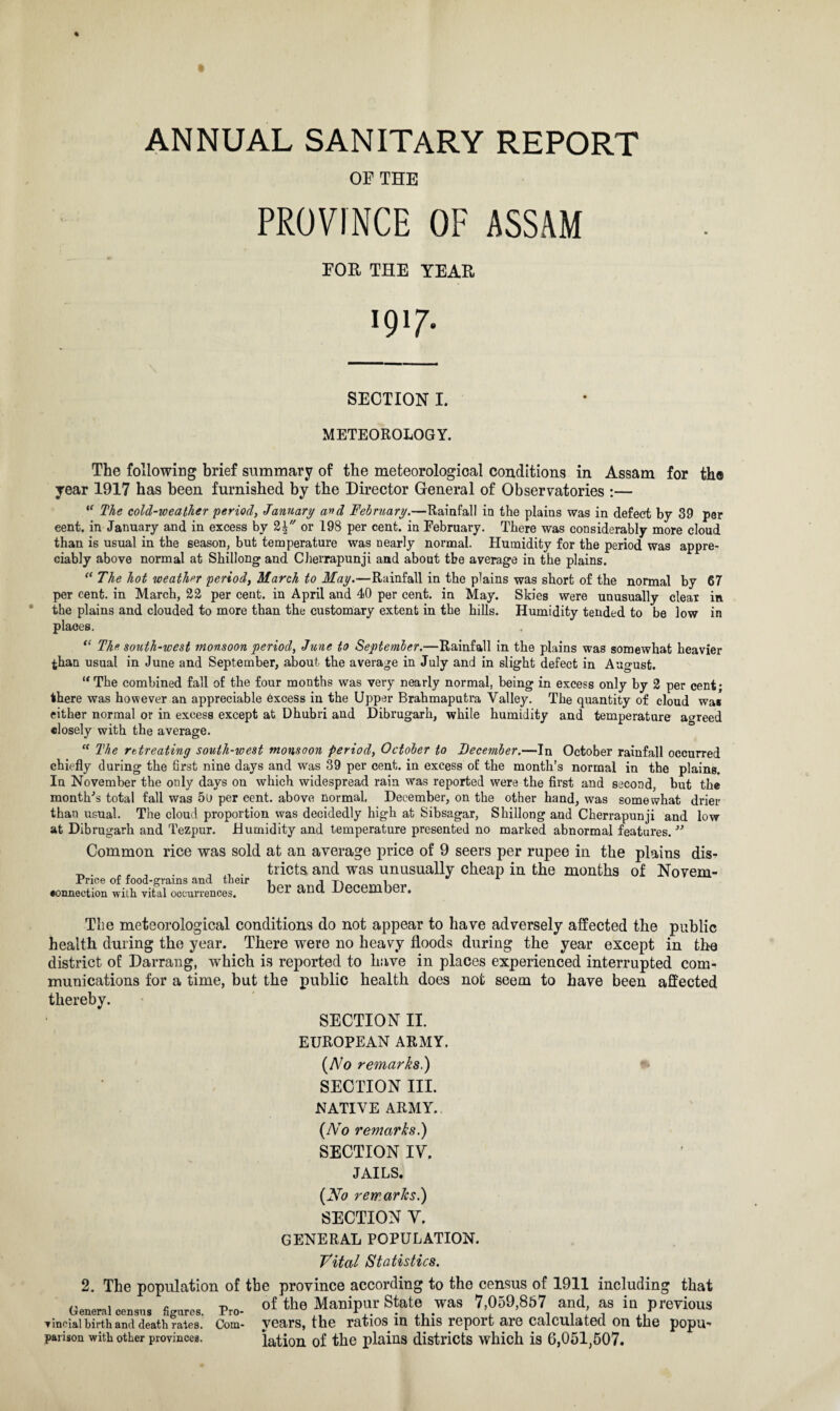 OF THE PROVINCE OF ASSAM FOE THE TEAR *9* 7- SECTION I. METEOROLOGY. The following brief summary of the meteorological conditions in Assam for the year 1917 has been furnished by the Director General of Observatories :— “ The cold-weather period, January and February.—Rainfall in the plains was in defect by 39 per eent. in January and in excess by 2£ or 198 per cent, in February. There was considerably more cloud than is usual in the season, but temperature was nearly normal. Humidity for the period was appre¬ ciably above normal at Shillong and Cherrapunji and about the average in the plains. “ The hot weather period, March to May.—Rainfall in the plains was short of the normal by 67 per cent, in March, 22 per cent, in April and 40 per cent, in May. Skies were unusually cleat in the plains and clouded to more than the customary extent in the hills. Humidity tended to be low in places. “ The south-west monsoon period, June to September.—Rainfall in the plains was somewhat heavier than usual in June and September, about the average in July and in slight defect in August. “ The combined fall of the four months was very nearly normal, being in excess only by 2 per cent; there was however an appreciable excess in the Upper Brahmaputra Valley. The quantity of cloud wa« either normal or in excess except at Dhubri and Dibrugarh, while humidity and temperature agreed closely with the average. “ The rttreating south-west monsoon period, October to December.—In October rainfall occurred chiefly during the first nine days and was 39 per cent, in excess of the month’s normal in the plains. In November the only days on which widespread rain was reported were the first and second, but the month's total fall was 5o per cent, above normal, December, on the other hand, was somewhat drier than usual. The cloud proportion was decidedly high at Sibsagar, Shillong and Cherrapunji and low at Dibrugarh and Tezpur. Humidity and temperature presented no marked abnormal features. ” Common rice was sold at an average price of 9 seers per rupee in the plains dis- ^ „ r , . , . tricts. and was unusually cheap in the months of Novem- Pnce of food-grams and their T)premhpr •onnection with vital occurrences. anu -L/t5ueiuUoi. The meteorological conditions do not appear to have adversely affected the public health during the year. There were no heavy floods during the year except in the district of Darrang, wThich is reported to have in places experienced interrupted com¬ munications for a time, but the public health does not seem to have been affected thereby. SECTION II. EUROPEAN ARMY. {No remarks.) SECTION III. NATIVE ARMY. {No remarks.) SECTION IV. JAILS. {No remarks.) SECTION V. GENERAL POPULATION. Vital Statistics. 2. The population of the province according to the census of 1911 including that General census figures. Pm- °f the Manipur State was 7,059,867 and, as io previous vineial birth and death rales. Com- years, the ratios in this report are calculated on the popu’ parison with other provinces. lation of the plains districts which is 6,051,507.