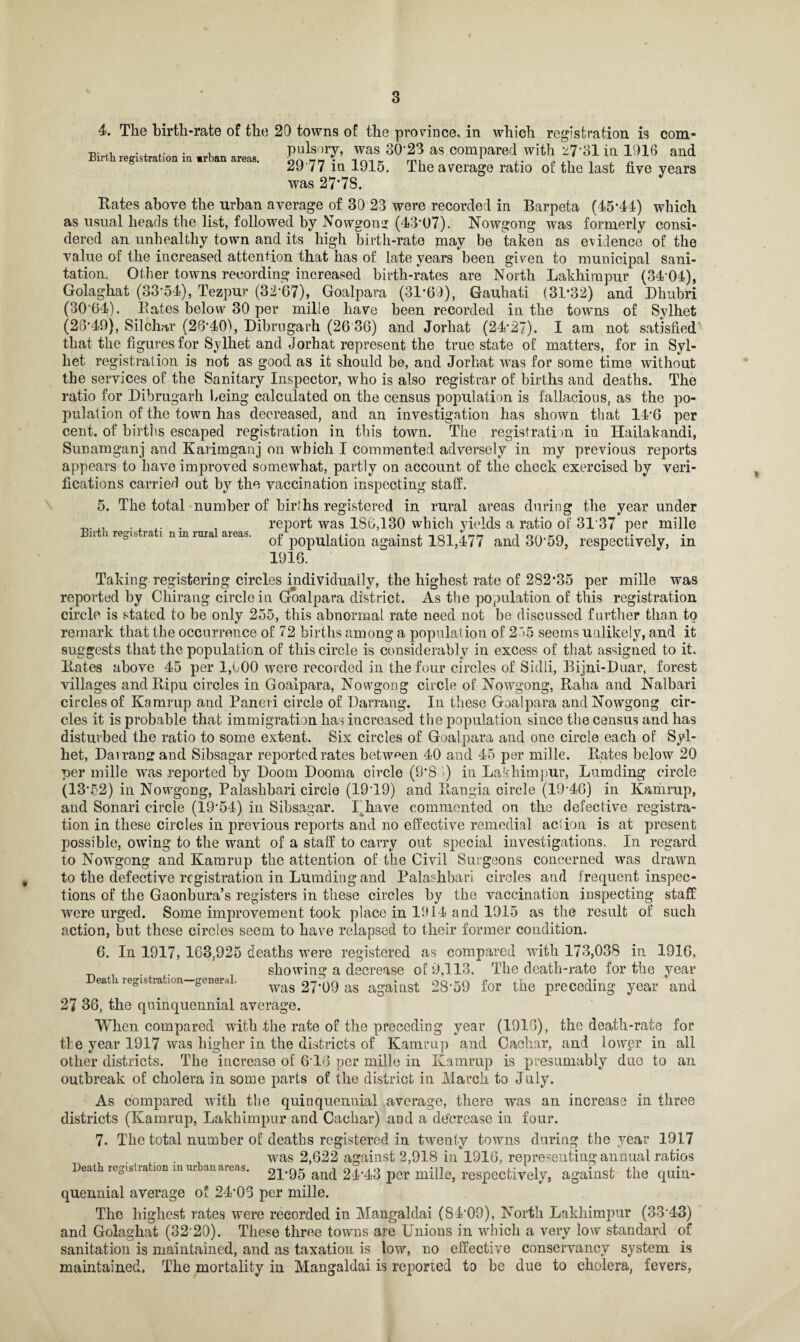 4. The birth-rate of the 20 towns of the province, in which registration is com- •n- . , .. . , pulsory, was 30*23 as compared with z7*31 in 1916 and 29 77 in 1915. The average ratio of the last five years was 27'7S. Rates above the urban average of 30 23 were recorded in Barpeta (45*44) which as usual heads the list, followed by Nowgong (43-07). Nowgong was formerly consi¬ dered an unhealthy town and its high birth-rate may be taken as evidence of the value of the increased attention that has of late years been given to municipal sani¬ tation. Other towns recording increased birth-rates are North Lakhimpur (34-04), Golaghat (33*54), Tezpur (32*67), Goalpara (31*69), Gauhati (31*32) and Dhubri (30'64). Bates below 30 per milie have been recorded in the towns of Sylhet (26*49), Silchar (26*40\ Dibrugarh (26 36) and Jorhat (24*27). I am not satisfied' that the figures for Sylhet and Jorhat represent the true state of matters, for in Syl¬ het registration is not as good as it should be, and Jorhat was for some time without the services of the Sanitary Inspector, who is also registrar of births and deaths. The ratio for Dibrugarh being calculated on the census population is fallacious, as the po¬ pulation of the town has decreased, and an investigation has shown that 14*6 per cent, of births escaped registration in this town. The registration in Hailakandi, Sunamganj and Karimganj on which I commented adversely in my previous reports appears to have improved somewhat, partly on account of the check exercised by veri¬ fications carried out by the vaccination inspecting staff. 5. The total number of birlhs registered in rural areas during the year under . , .. . , report was 186,130 which yields a ratio of 3137 per milie n i regi^ 1a x nmiuia aieas. p0pUia{j0Q against 181,477 and 30*59, respectively, in 1916. Taking registering circles individually, the highest rate of 282*35 per milie was reported by Chirang circle in Goalpara district. As the population of this registration circle is stated to be only 255, this abnormal rate need not be discussed further than to remark that the occurrence of 72 births among a populal ion of 255 seems unlikely, and it suggests that the population of this circle is considerably in excess of that assigned to it. Rates above 45 per 1,600 were recorded in the four circles of Sidli, Bijni-Duar, forest villages andRipu circles in Goalpara, Nowgong circle of Nowgong, Ralia and Nalbari circles of Kamrup and Paneri circle of Darrang. In these Goalpara and Nowgong cir¬ cles it is probable that immigration has increased the population since the census and has disturbed the ratio to some extent. Six circles of Goalpara and one circle each of Syl¬ het, Darrang and Sibsagar reported rates between 40 and 45 per milie. Rates below 20 per milie was reported by Doom Dooma circle (9*8 >) in Lakhimpur, Lumding circle (13*52) in Nowgong, Palashbari circle (19T9) and Rangia circle (19*46) in Kamrup, and Sonari circle (19*54) in Sibsagar. I have commented on the defective registra¬ tion in these circles in previous reports and no effective remedial aclion is at present possible, owing to the want of a staff to carry out special investigations. In regard to Nowgong and Kamrup the attention of the Civil Surgeons concerned was drawn to the defective registration in Lumding and Palashbari circles and frequent inspec¬ tions of the Gaonbura’s registers in these circles by the vaccination inspecting staff were urged. Some improvement took place in 1914 and 1915 as the result of such action, but these circles seem to have relapsed to their former condition. 6. In 1917, 163,925 deaths were registered as compared with 173,038 in 1916, _ . 1 showing a decrease of 9,113. The death-rate for the year eat registration—genera. was 27*09 as against 28*59 for the preceding year and 27 36, the quinquennial average. When compared with .the rate of the preceding year (1916), the death-rate for tie year 1917 was higher in the districts of Kamrup and Oaehar, and lower in all other districts. The increase of 6*16 per milie in Kamrup is presumably due to an outbreak of cholera in some parts of the district in March to July. As compared with the quinquennial average, there was an increase in three districts (Kamrup, Lakhimpur and Cachar) and a decrease in four. 7. The total number of deaths registered in twenty towns during the year 1917 was 2,622 against 2,918 in 1916, representing annual ratios Death registration m m an.areas. 21*95 and 24*43 per milie, respectively, against the quin¬ quennial average of 24*03 per milie. The highest rates were recorded in Mangaldai (84*09), North Lakhimpur (33*43) and Golaghat (32 20). These three towns are Unions in which a very low standard of sanitation is maintained, and as taxation is low, no effective conservancy system is maintained. The mortality in Mangaldai is reported to he due to cholera, fevers,