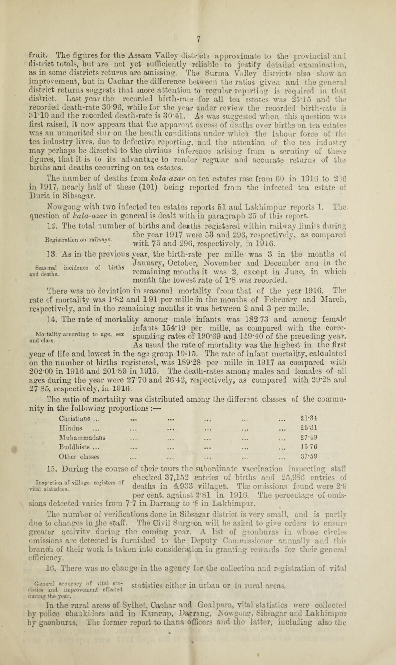 fruit. The figures for the Assam Valley districts approximate to the provincial an 1 district totals, but are not yet sufficiently reliable to justify detailed examination, as in some districts returns are amissing. The Surma Valley districts also show an improvement, hut in Cachar the difference between the ratios given and the general district returns suggests that more attention to regular reporting is required in that district. Last year the recorded birth-rate for all tea estates was 25'15 and the recorded death-rate 30 96, while for the year under review the recorded birth-rate is 31*10 and the recorded death-rate is 30 41. As was suggested when this question was first raised, it now appears that the apparent excess of deaths over births on tea estates was an unmerited slur ou the health conditions under which the labour force of the tea industry lives, due to defective reporting, and the attention of the tea industry may perhaps be directed to the obvious inference arising from a scrutiny of these figures, that it is to its advantage to render regular and accurate returns of the births and deaths occurring on tea estates. The number of deaths from kcila-azar on tea estates rose from 60 in 1016 to 2 )6 in 1917. nearly half of these (101) being reported from the infected tea estate of Duria in Sibsagar. Nowgong with two infected tea estates reports 51 and Lakhimpur reports 1. The question of kala-azar in general is dealt with in paragraph 25 of this report. 12. The total number of births and deaths registered within railway limits during „ . the year 1917 were 53 and 293, respectively, as compared Registration on railways. ^ 75 and 296> respectively, in 1916. 13. As in the previous year, the birth-rate per mille was 3 in the months of , . , ..,, January, October, November and December and in the and deaths. remaining months it was 2, except in June, m winch month the lowest rate of 1*8 was recorded. There was no deviation in seasonal mortality from that of the year 1916. The rate of mortality was 1*82 and 1'91 per mille in the months of February and March, respectively, and in the remaining months it was between 2 and 3 per mille. 14. The rate of mortality among male infants was 182 73 and among female infants 154*19 per mille, as compared with the corre- aud^la^1^7 aCC°rdmS t0 ag6’ Sei sponding rates of 190*69 and 159*40 of the preceding year. As usual the rate of mortality was the highest in the first year of life and lowest in the ago group 10-15. The rate of infant mortality, calculated on the number ot births registered, was 189*28 per mille in 1917 as compared with 202-00 in 1916 and 20189 in 1915. The death-rates among males and females of all ages during the year were 27 70 and 26 42, respectively, as compared with 29*28 and 27*85, respectively, in 1916. The ratio of mortality was distributed among the different classes of the commu¬ nity in the following proportions :— Christians ... ... ... ... ... ... 21'34 Hindus Muhammadans Buddhists ... Other classes 25*31 27-49 15 76 37-59 15. During the course of their tours the subordinate vaccination inspecting staff checked 37,152 entries of births and 25,986 entries of vita”istics! yilLge r0°nbters 0 deaths in 4,933 villages. The omissions found were 2-9 per cent, against 2-81 in 1916. The percentage of omis¬ sions detected varies from 7*7 in Darrang to -8 in Lakhimpur. The number of verifications done in Sibsagar district is very small, and is partly due to changes in .the staff. The Civil Surgeon will be asked to give orders to ensure greater activity during the coming year. A list of gaonburas in whose circles omissions are detected is furnished to the Deputy Commissioner annually and this branch of their work is taken into consideration in granting rewards for their general efficiency. 16. There was no change in the agency for the collection and registration of vital General accuracy of vital st.a- statistics either in urban or in rural areas. Ust.jcs and improvement eirected during the year. In the rural areas of Sylhet, Cachar and Goalpara, vital statistics were collected by police chaakidars and in Kamrup, Darrang, Nowgong, Sibsagar and Lakhimpur by gaonburas. The former report to thana officers and the latter, including also the *