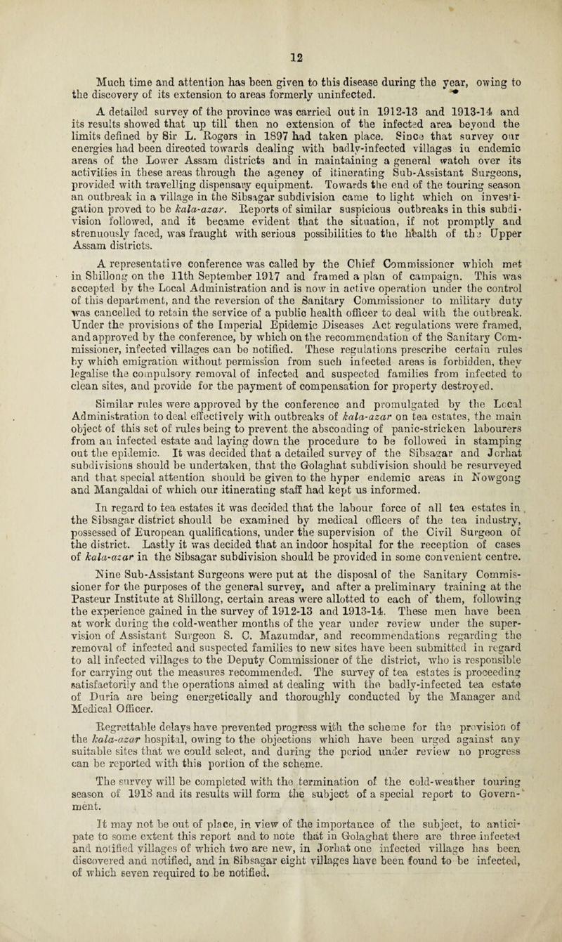 Much time and attention has been given to this disease during the year, owing to the discovery of its extension to areas formerly uninfected. *• A detailed survey of the province was carried out in 1912-13 and 1913-14 and its results showed that up till then no extension of the infected area beyond the limits defined by Sir L. Rogers in 1897 had taken place. Since that survey our energies had been directed towards dealing with badlv-infected villages in endemic areas of the Lower Assam districts and in maintaining a general watch over its activities in these areas through the agency of itinerating Sub-Assistant Surgeons, provided with travelling dispensary equipment. Towards the end of the touring season an outbreak in a village in the Sihsagar subdivision came to light which on investi¬ gation proved to be kala-azar. Reports of similar suspicious outbreaks in this subdi¬ vision followed, and it became evident that the situation, if not promptly and strenuously faced, was fraught with serious possibilities to tlie hbalth of the Upper Assam districts. A representative conference was called by the Chief Commissioner which met in Shillong on the 11th September 1917 and framed a plan of campaign. This was accepted by the Local Administration and is now in active operation under the control of this department, and the reversion of the Sanitary Commissioner to military duty was cancelled to retain the service of a public health officer to deal with the outbreak. Under the provisions of the Imperial Epidemic Diseases Act regulations were framed, and approved by the conference, by which on the recommendation of the Sanitary Com¬ missioner, infected villages can be notified. These regulations prescribe certain rules by which emigration without permission from such infected areas is forbidden, they legalise the compulsory removal of infected and suspected families from infected to clean sites, and provide for the payment of compensation for property destroyed. Similar rules were approved by the conference and promulgated by the Local Administration to deal effectively with outbreaks of kala-azar on tea estates, the main object of this set of rules being to prevent the absconding of panic-stricken labourers from an infected estate and laying down the procedure to be followed in stamping out the epidemic. It was decided that a detailed survey of the Sibsagar and Jorhat subdivisions should he undertaken, that the Golaghat subdivision should be resurveyed and that special attention should be given to the hyper endemic areas in Nowgong and Mangaldai of which our itinerating staff had kept us informed. In regard to tea estates it was decided that the labour force of all tea estates in , the Sibsagar district should be examined by medical officers of the tea industry, possessed of European qualifications, under the supervision of the Civil Surgeon of the district. Lastly it was decided that an indoor hospital for the reception of cases of kala-azar in the Sibsagar subdivision should be provided in some convenient centre. Nine Sub-Assistant Surgeons were put at the disposal of the Sanitary Commis¬ sioner for the purposes of the general survey, and after a preliminary training at the Pasteur Institute at Shillong, certain areas were allotted to each of them, following the experience gained in the survey of 1912-13 and 1913-14. These men have been at work during the cold-weather months of the year under review under the super¬ vision of Assistant Surgeon S. C. Mazumdar, and recommendations regarding the removal of infected and suspected families to new sites have been submitted in regard to all infected villages to the Deputy Commissioner of the district, who is responsible for carrying out the measures recommended. The survey of tea estates is proceeding satisfactorily and the operations aimed at dealing with the badlv-infected tea estate of Daria are being energetically and thoroughly conducted by the Manager and Medical Officer. Regrettable delays have prevented progress with the scheme for the provision of the kala-azar hospital, owing to the objections which have been urged against any suitable sites that we could select, and during the period under review no progress can be reported with this portion of the scheme. The survey will be completed with the termination of the cold-weather touring season of 1918 and its results will form the subject of a special report to Govern¬ ment. It may not be out of place, in view of the importance of the subject, to antici¬ pate to some extent this report and to note that in Golaghat there are three infected and notified villages of which two are new, in Jorhat one infected village has been discovered and notified, and in Sibsagar eight villages have been found to be infected, of which seven required to he notified.