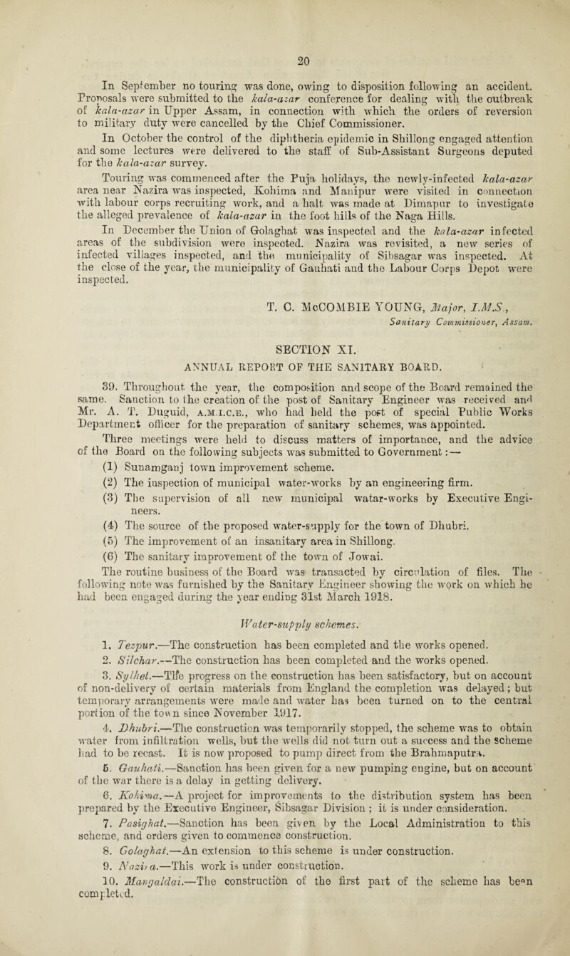 In September no touring was done, owing to disposition following an accident. Proposals were submitted to the kala-azar conference for dealing with the outbreak of kala-azar in Upper Assam, in connection with which the orders of reversion to military duty were cancelled by the Chief Commissioner. In October the control of the diphtheria epidemic in Shillong engaged attention and some lectures were delivered to the staff of Sub-Assistant Surgeons deputed for the kala-azar survey. Touring was commenced after the Puja holidays, the newly-infected kala-azar area near Nazira was inspected, Kohima and Manipur were visited in connection with labour corps recruiting work, and a halt was made at Dimapur to investigate the alleged prevalence of kala-azar in the foot hills of the Naga Hills. In December the Union of Golaghat was inspected and the kala-azar infected areas of the subdivision were inspected. Nazira was revisited, a new series of infected villages inspected, and the municipality of Sibsagar was inspected. At the close of the year, the municipality of Gauhati and the Labour Corps Depot were inspected. T. C. McCOMBIE Y OUNG, Major, IMS., Sanitary Commissioner, Assam. SECTION XI. ANNUAL REPORT OF THE SANITARY BOARD. 39. Throughout the year, the composition and scope of the Board remained the same. Sanction to the creation of the post of Sanitary Engineer was received ami Mr. A. T. Duguid, a.m.i.c.e., who had held the poft of special Public Works Department officer for the preparation of sanitary schemes, was appointed. Three meetings were held to discuss matters of importance, and the advice of the Board on the following subjects was submitted to Government: — (1) Sunamganj town improvement scheme. (2) The inspection of municipal water-works by an engineering firm. (3) The supervision of all new municipal watar-works by Executive Engi¬ neers. (4) The source of the proposed water-supply for the town of Dhubri. (5) The improvement of an insanitary area in Shillong. (6) The sanitary improvement of the town of Jowai. The routine business of the Board was transacted by circulation of files. The ' following note was furnished by the Sanitary Engineer showing the work on which he had been engaged during the year ending 31st March 1918. Water-supply schemes. 1. Tezpur.—The construction has been completed and the works opened. 2. iSilchar.—The construction has been completed and the works opened. 3. Sylhet.—Tlfe progress on the construction has been satisfactory, but on account of non-delivery of certain materials from England the completion was delayed; but temporary arrangements were made and water Las been turned on to the central portion of the town since November 1917. 4. Dhubri.—The construction was temporarily stopped, the scheme was to obtain water from infiltration wells, but the wells did not turn out a success and the scheme had to be recast. It is now proposed to pump direct from the Brahmaputra. 5. Gauhati.—Sanction has been given for a new pumping engine, but on account of the war there is a delay in getting delivery. 6. Kokina. —A project for improvements to the distribution system has been prepared by the Executive Engineer, Sibsagar Division ; it is under consideration. 7. Pasig hat.—Sanction has been given by the Local Administration to this scheme, and orders given to commence construction. 8. Golaghat.—An extension to this scheme is under construction. 9. Nazi a.—This work is under construction. 10. Mangalclai.—The construction of the first part of the scheme has beQn completed..