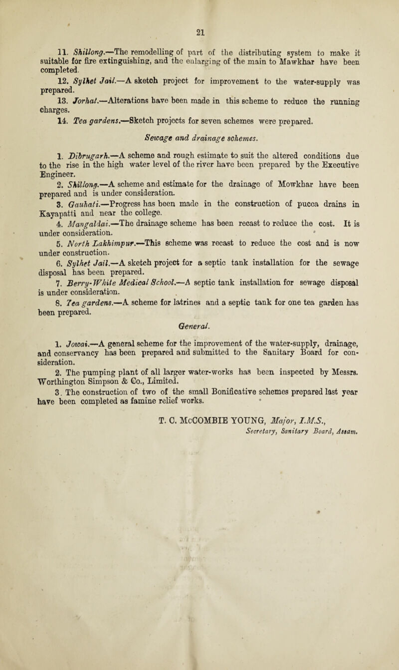 11. Shillong.—The remodelling of part of the distributing system to make it suitable for fire extinguishing, and the enlarging of the main to Mawkhar have been completed. 12. Sylhet Jail.—A sketch project for improvement to the water-supply was prepared. 13. Jorhat.—Alterations have been made in this scheme to reduce the running charges. 14. Tea gardens.—Sketch projects for seven schemes were prepared. Sewage and drainage schemes. 1. JDibrugarh.—A scheme and rough estimate to suit the altered conditions due to the rise in the high water level of the river have been prepared by the Executive Engineer. 2. Shillong.—A scheme and estimate for the drainage of Mowkhar have been prepared and is under consideration. 3. Gauhati.—Progress has been made in the construction of pucca drains in Kayapatti and near the college. 4. Mangaldai.—The drainage scheme has been recast to reduce the cost. It is under consideration. 5. North Lakhimpur.-~TtiL$ scheme was recast to reduce the cost and is now under construction. 6. Sylhet Jail.—A sketch project for a septic tank installation for the sewage disposal has been prepared. 7. Berry-White Medical School.—A septic tank installation for sewage disposal is under consideration. 8. Tea gardens.—A scheme for latrines and a septic tank for one tea garden has been prepared. General. 1. Jowai.—A general scheme for the improvement of the water-supply, drainage, and conservancy has been prepared and submitted to the Sanitary Board for con¬ sideration. 2. The pumping plant of all larger water-works has been inspected by Messrs. Worthington Simpson & Go., Limited. 3. The construction of two of the small Bonificative schemes prepared last year have been completed as famine relief works. T. C. McCOMBIE YOUNG, Major, IMS., Secretary, Sanitary Board, Assam.