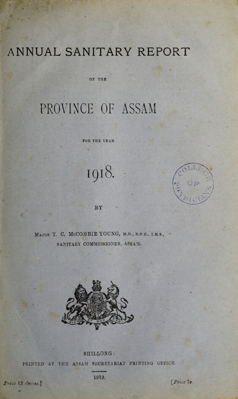 ANNUAL SANITARY REPORT OF THE PROVINCE OF FOR THE TEAR Major T. C. McCOMBIE YOUNG, m.d., d.p.h., i.m.s., SANITARY COMMISSIONER, ASSAM. SHILLONG: PRINTED AT THE ASSAM SECRETARIAT PRINTING OFFICE. tiw.Li^n ——P Trice 12 Annas.] 1919. [Price ^9