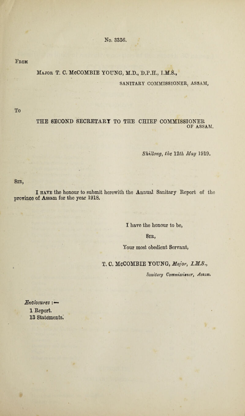 No. 3356. Prom Major T. C. McCOMBIE YOUNG, M.D., D.P.H., I.M.S., SANITARY COMMISSIONER^ ASSAM, To THE SECOND SECRETARY TO THE CHIEF COMMISSIONER OF ASSAM. Shillong, the 12th May 1919. Sir, I have the honour to submit herewith the Annual Sanitary Report of the province of Assam for the year 1918, I have the honour to be, Sir, Your most obedient Servant, T. C. McCOMBIE YOUNG, Major, IMS., Sanitary Commissioner, Assam. Enclosures : — 1 Report. 13 Statements^