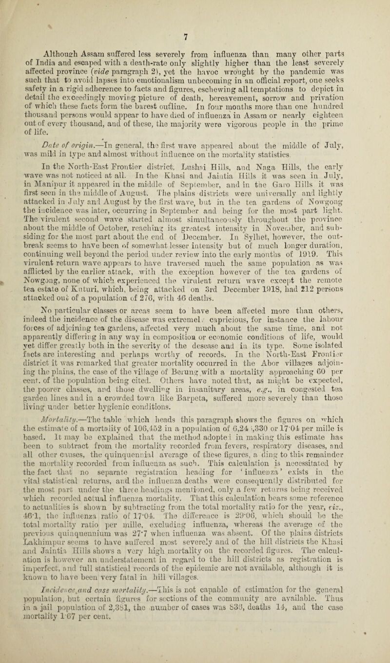Although Assam suffered less severely from influenza than many other parts of India and escaped with a death-rate only slightly higher than the least severely affected province (vide paragraph 2), yet the havoc wrought by the pandemic was such that to avoid lapses into emotionalism unbecoming in an official report, one seeks safety in a rigid adherence to facts and figures, eschewing all temptations to depict in detail the exceedingly moving picture of death, bereavement, sorrow and privation of which these facts form the barest outline. In four months more thau one hundred thousand persons would appear to have died of influenza in Assam or nearly eighteen out of every thousand, and of these, the majority were vigorous people in the prime of life. • Date of origin.—In general, the first wave appeared about the middle of July, was mild in type and almost without influence on the mortality statistics. In the North-East Frontier district, Lushai Hills, and Naga Hills, the early wave was not noticed at all. In the Khasi and Jaintia Hills it was seen in July, in Manipur it appeared in the middle of September, and in the Garo Hills it was first seen in the middle of August. The plains districts were universally and lightly attacked in July and August by the first wave, hut in the tea gardens of Nowgong the incidence was later, occurring in September and being for the most part light. The virulent second wave started almost simultaneously throughout the province about the middle of October, reaching its greatest intensity in November, and sub¬ siding for the most part about the end of December. In Sylhet, however, the out¬ break seems to have been of somewhat lesser intensity but of much longer duration, continuing well beyond the period under review into the early months of 1919. This virulent return wave appears to have traversed much the same population as was afflicted by the earlier attack, with the exception however of the tea gardens of Nowgong, none of which experienced the virulent return wave except the remote tea estate of Kuturi, which, being attacked on 3rd December 1918, had 212 persons attacked out of a population of 2/6, with 46 deaths. No particular classes or areas seem to have been affected more than others, indeed the incidence of the disease was extremel r capricious, for instance the labour forces of adjoining tea gardens, affected very much about the same time, and not apparently differing in any way in composition or economic conditions of life, would yet differ greatly both in the severity of the desease and in its type. Some isolated facts are interesting and perhaps worthy of records. In the North-East Frontier district it was remarked that greater mortality occurred in the Abor villages adjoin¬ ing the plains, the case of the village of Berung with a mortality approaching 60 per cent, of the population being cited. Others have noted that, as might be expected, the poorer classes, and those dwelling in insanitary areas, e.g., in congested tea garden lines and in a crowded town like Barpeta, suffered more severely than those living under better hygienic conditions. Mortality.—The table which heads this paragraph shows the figures on •which the estimate of a mortality of 106,452 in a population of 6,24 >,330 or 17 04 per mille is based. It may he explained that the method adopted in making this estimate lias been to subtract from the mortality recorded from fevers, respiratory diseases, and all other causes, the quinquennial average of these figures, a cling to this remainder the mortalitv recorded from influenza as such. This calculation is necessitated by the fact that no separate registration heading for ‘influenza’ exists in the vital statistical returns, and the influenza deaths were consequently distributed for the most part under the three headings mentioned, only a few returns being received which recorded actual influenza mortality. That this calculation hears some reference to actualities is shown by subtracting from the total mortality ratio for the year, riz., 46T, the influenza ratio of 17'04. The difference is 29‘06, which should he the total mortality ratio per mille, excluding influenza, whereas the average of the previous quinquennium was 27'7 when influenza was absent. Of the plains districts Lakhimpur seems to have suffered most severely and of the hill districts the Khasi and Jaintia Hills shows a very high mortality on the recorded figures. The calcul¬ ation is however an understatement in regard to the hill districts as registration is imperfect, and full statistical records of the epidemic are not available, although it is known to have been very fatal in hill villages. Incidence and case mortality.—This is not capable of estimation for the general population, hut certain figures for sections of the community are available. Thus in a jail population of 2,381, the number of cases was 836, deaths 14, and the case mortality F67 per cent.