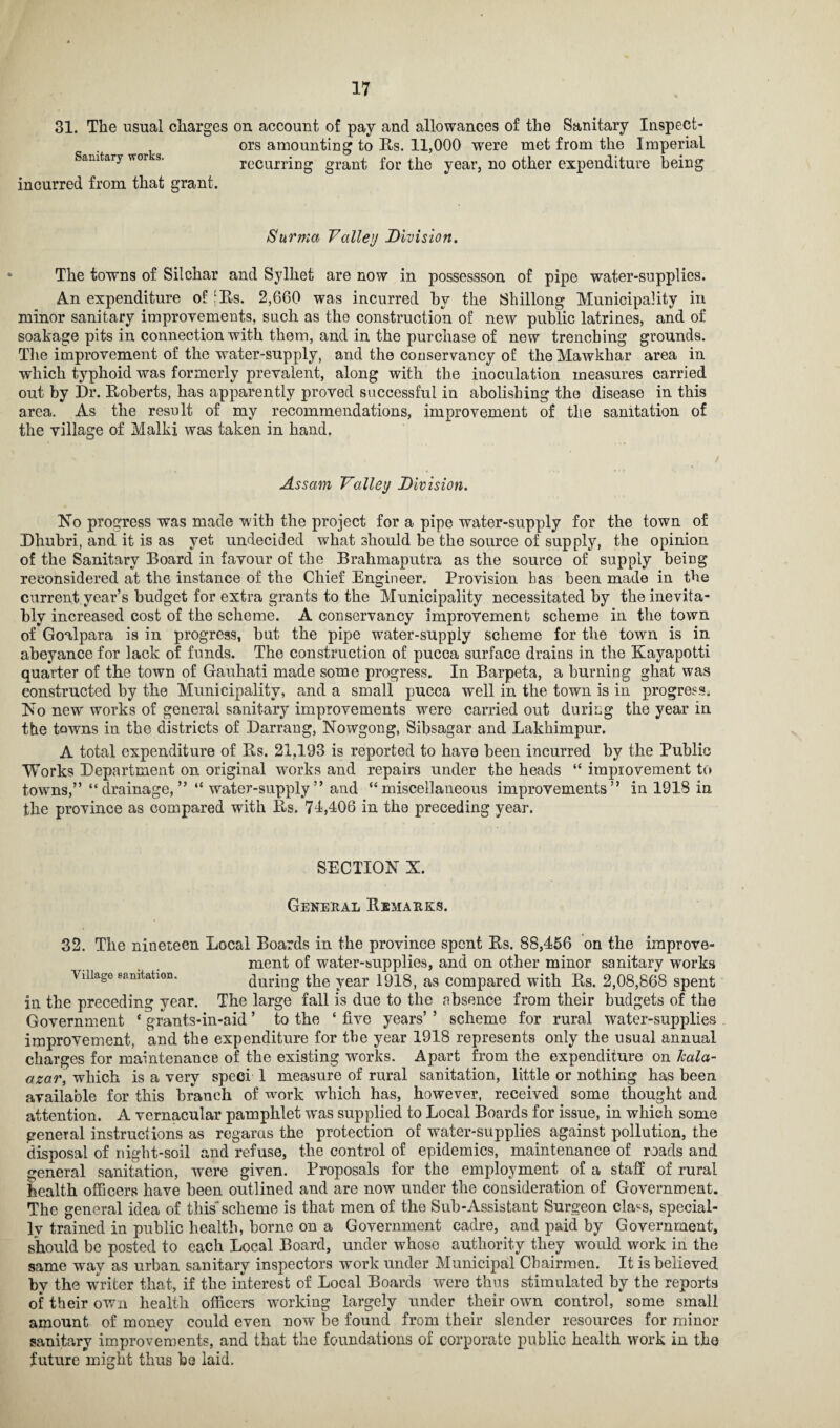 31. The usual charges on account of pay and allowances of the Sanitary Inspect¬ ors amounting to Rs. 11,000 were met from the Imperial Sanitary works. ■ ° . » n t < i - • incurred from that grant. recurriug grant for the year, no other expenditure being Surma Valley Division. The towns of Silchar and Sylhet are now in possessson of pipe water-supplies. An expenditure of ‘Rs. 2,660 was incurred by the Shillong Municipality in minor sanitary improvements, such as the construction of new public latrines, and of soakage pits in connection with them, and in the purchase of new trenching grounds. The improvement of the water-supply, and the conservancy of the Mawkhar area in which typhoid was formerly prevalent, along with the inoculation measures carried out by Dr. Roberts, has apparently proved successful in abolishing the disease in this area. As the result of my recommendations, improvement of the sanitation of the village of Malki was taken in hand. Assam Valley Division. No progress was made with the project for a pipe water-supply for the town of Dhubri, and it is as yet undecided what should be the source of supply, the opinion of the Sanitary Board in favour of the Brahmaputra as the source of supply being reconsidered at the instance of the Chief Engineer. Provision has been made in the current year’s budget for extra grants to the Municipality necessitated by the inevita¬ bly increased cost of the scheme. A conservancy improvement scheme in the town of Goalpara is in progress, but the pipe water-supply scheme for the town is in abeyance for lack of funds. The construction of pucca surface drains in the Kayapotti quarter of the town of Gauhati made some progress. In Barpeta, a burning ghat was constructed by the Municipality, and a small pucca well in the town is in progress. No new works of general sanitary improvements were carried out during the year in the towns in the districts of Darrang, Nowgong, Sibsagar and Lakkimpur. A total expenditure of Rs. 21,193 is reported to have been incurred by the Public Works Department on original works and repairs under the heads “ improvement to towns,” “drainage,” “ water-supply” and “miscellaneous improvements” in 1918 in the province as compared with Rs. 71,106 in the preceding year. SECTION X. General Remarks. 32. The nineteen Local Boards in the province spent Rs. 88,156 on the improve¬ ment of water-supplies, and on other minor sanitary works Village sanitation. during the year 1918, as compared with Rs. 2,08,868 spent in the preceding year. The large fall is due to the absence from their budgets of the Government * grants-in-aid ’ to the ‘ five years’ ’ scheme for rural water-supplies improvement, and the expenditure for the year 1918 represents only the usual annual charges for maintenance of the existing works. Apart from the expenditure on Jcala- azar, which is a very sped 1 measure of rural sanitation, little or nothing has been available for this branch of work which has, however, received some thought and attention. A vernacular pamphlet was supplied to Local Boards for issue, in which some general instructions as regards the protection of water-supplies against pollution, the disposal of night-soil and refuse, the control of epidemics, maintenance of roads and general sanitation, were given. Proposals for the employment of a staff of rural health officers have been outlined and are now under the consideration of Government. The general idea of this' scheme is that men of the Sub-Assistant Surgeon cla^s, special¬ ly trained in public health, borne on a Government cadre, and paid by Government, should be posted to each Local Board, under whose authority they would work in the same way as urban sanitary inspectors work under Municipal Chairmen. It is believed by the writer that, if the interest of Local Boards were thus stimulated by the reports of their own health officers working largely under their own control, some small amount of money could even now be found from their slender resources for minor sanitary improvements, and that the foundations of corporate public health work in the future might thus be laid.