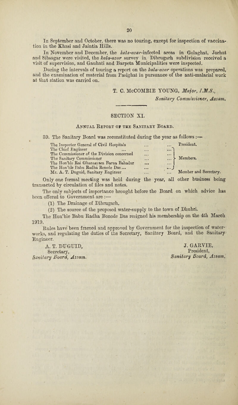In September and October, there was no touring, except for inspection of vaccina¬ tion in the Khasi and Jaintia Hills. In November and December, the kala-azar-mieokzdi areas in Golaghat, Jorhat and Sibsagar were visited, the Jcala-azar survey in Dibrugarh subdivision received a visit of supervision, and Gauhati and Barpeta Municipalities were inspected. During the intervals of touring a report on the Icala-azar operations was prepared, and the examination of material from Pasighat in pursuance of the anti-malarial work at that station was carried on. T. C. McCOMBIE YOUNG, Major, I.M.S., Sanitary Commissioner, Assam» SECTION XI. Annual Deport of tee Sanitary Board. 39. The Sanitary Board was reconstituted during the year as follows « The Inspector General of Civil Hospitals The Chief Engineer The Commissioner of the Division concerned The Sanitary Commissioner The Hon’ble Rai Ghanasyam Barua Bahadur The Hon’ble Babu Radha Benode Das ... Mr. A. T. Duguid, Sanitary Engineer President. 1 I Y Members. Member and Secretary. Only one formal meeting was held during the year, all other business being transacted by circulation of files and notes. The only subjects of importance brought before the Board on which advice has been, offered to Government are :— (1) The Drainage of Dibrugarh. (2) The source of the proposed water-supply to the town of Dhuhri. The Hon’ble Babu Dadha Bonode Das resigned his membership on the 4th March 1919. Buies have been framed and approved by Government for the inspection of water¬ works, and regulating the duties of the Secretary, Sanitary Board, and the Sanitary Engineer. A. T. DUGUID, J. GABVIE, Secretary, President, Sanitary Board, Assam. Sanitary Board, Assam,