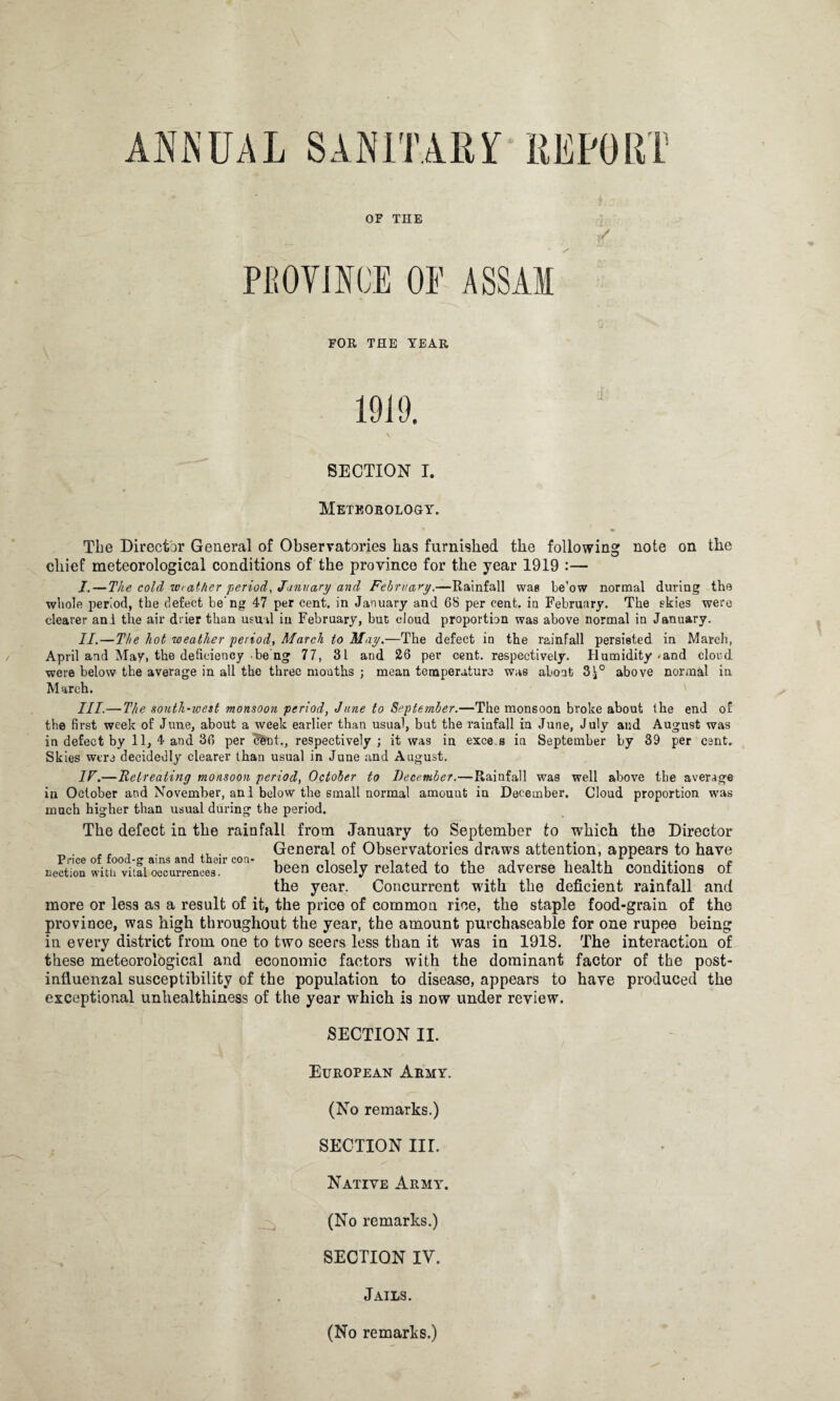 ANNUAL PROVINCE OE ASSAM FOR THE YEAR 1910. \ SECTION I. Meteorology. The Director General of Observatories has furnished the following note on the chief meteorological conditions of the province for the year 1919 :— I. — The cold w< other period, January and February.—Rainfall was be'ow normal during tho whole period, the defect beng 47 per cent, in January and 68 per cent, in February. The skies were clearer and the air drier than usual in February, but cloud proportion was above normal in January. II. —The hot weather period, March to May.—The defect in the rainfall persisted in March, April and May, the deficiency be ng 77, 31 and 26 per cent, respectively. Humidity-and clord were below the average in all the three months ; mean temperature was abont 3^° above normal in March. III.— The south-west monsoon period, June to September.—The monsoon broke about the end of the first week of June, about a week earlier than usual, but the rainfall in June, July and August was in defect by 11, 4 and 36 per cent., respectively ; it was in exce.s in September by 39 per cent. Skies were decidedly clearer than usual in June and August. IF.—Retreating monsoon period, October to December.—Rainfall was well above tbe average in October and November, and below tbe small normal amouut in December. Cloud proportion was much higher than usual during the period. The defect in the rainfall from January to September to which the Director . f . General of Observatories draws attention, appears to have nection with vital occurrences. been closely related to the adverse health conditions of the year. Concurrent with the deficient rainfall and more or less as a result of it, the price of common rice, the staple food-grain of the province, was high throughout the year, the amount purcbaseable for one rupee being in every district from one to two seers less than it was in 1918. The interaction of these meteorological and economic factors with the dominant factor of the post¬ influenzal susceptibility of the population to disease, appears to have produced the exceptional unhealthiness of the year which is now under review. SECTION II. European Army. (No remarks.) SECTION III. Native Army. (No remarks.) SECTION IV. Jails. (No remarks.)