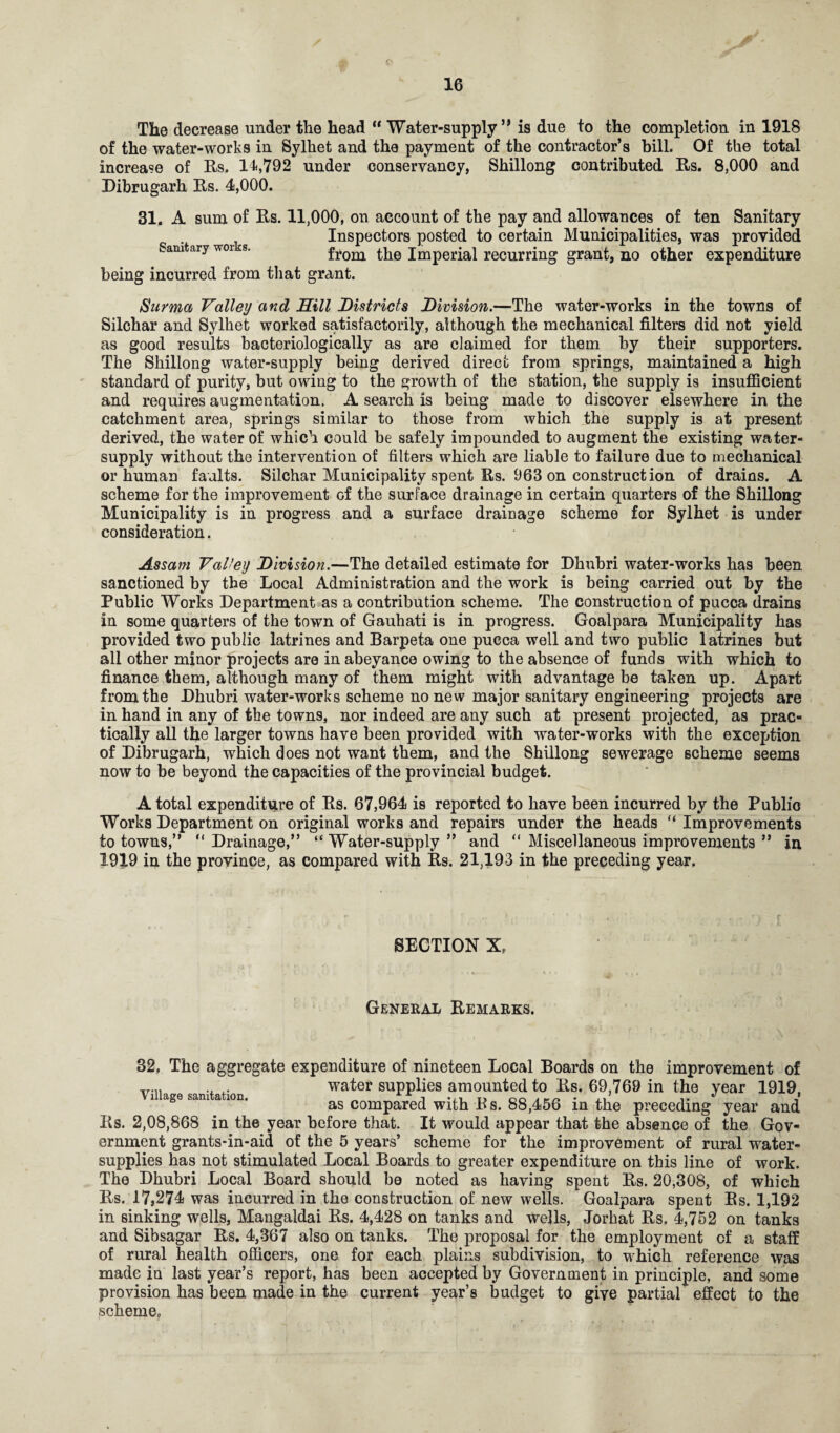 The decrease under the head “ Water-supply ** is due to the completion in 1918 of the water-works in Sylhet and the payment of the contractor’s bill. Of the total increase of Rs. 14,792 under conservancy, Shillong contributed Rs. 8,000 and Dibrugarh Rs. 4,000. 31. A sum of Rs. 11,000, on account of the pay and allowances of ten Sanitary Inspectors posted to certain Municipalities, was provided Samtary wor s. from the Imperial recurring grant, no other expenditure being incurred from that grant. Surma Valley and Hill Districts Division.—The water-works in the towns of Silchar and Sylhet worked satisfactorily, although the mechanical filters did not yield as good results bacteriologically as are claimed for them by their supporters. The Shillong water-supply being derived direct from springs, maintained a high standard of purity, but owing to the growth of the station, the supply is insufficient and requires augmentation. A search is being made to discover elsewhere in the catchment area, springs similar to those from which the supply is at present derived, the water of which could be safely impounded to augment the existing water- supply without the intervention of filters which are liable to failure due to mechanical or human faults. Silchar Municipality spent Rs. 963 on construction of drains. A scheme for the improvement of the surface drainage in certain quarters of the Shillong Municipality is in progress and a surface drainage scheme for Sylhet is under consideration. Assam Valley Division.—The detailed estimate for Dhubri water-works has been sanctioned by the Local Administration and the work is being carried out by the Public Works Department as a contribution scheme. The construction of pucca drains in some quarters of the town of Gauhati is in progress. Goalpara Municipality has provided two public latrines and Barpeta one pucca well and two public latrines but all other minor projects are in abeyance owing to the absence of funds with which to finance them, although many of them might with advantage be taken up. Apart from the Dhubri water-works scheme no new major sanitary engineering projects are in hand in any of the towns, nor indeed are any such at present projected, as prac¬ tically all the larger towns have been provided with water-works with the exception of Dibrugarh, which does not want them, and the Shillong sewerage scheme seems now to be beyond the capacities of the provincial budget. A total expenditure of Rs. 67,964 is reported to have been incurred by the Public Works Department on original works and repairs under the heads “ Improvements to towns,” “ Drainage,” “ Water-supply ” and “ Miscellaneous improvements ” in 1919 in the province, as compared with Rs. 21,193 in the preceding year. SECTION XP General Remarks. 32. The aggregate expenditure of nineteen Local Boards on the improvement of v.,. water supplies amounted to Rs. 69,769 in the year 1919, as compared with Bs. 88,456 in the preceding year and Rs. 2,08,868 in the year before that. It would appear that the absence of the Gov¬ ernment grants-in-aid of the 5 years’ scheme for the improvement of rural water- supplies has not stimulated Local Boards to greater expenditure on this line of work. The Dhubri Local Board should be noted as having spent Rs. 20,308, of which Rs. 17,274 was incurred in the construction of new wells. Goalpara spent Rs. 1,192 in sinking wells, Mangaldai Rs. 4,428 on tanks and wells, Jorhat Rs. 4,752 on tanks and Sibsagar Rs. 4,367 also on tanks. The proposal for the employment of a staff of rural health officers, one for each plains subdivision, to which reference was made in last year’s report, has been accepted by Government in principle, and some provision has been made in the current year’s budget to give partial effect to the scheme.