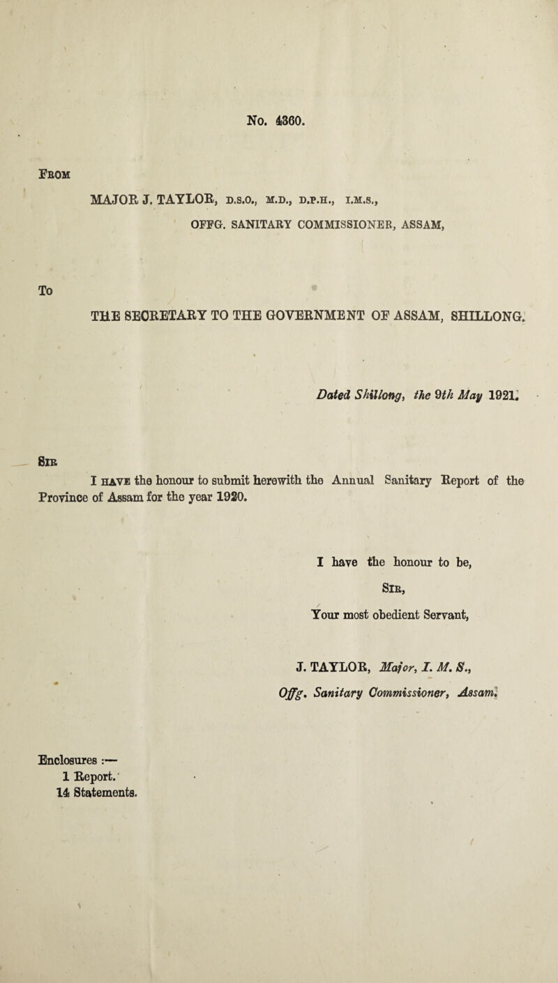 No. 4360. From MAJOR J. TAYLOR, d.s.o., m.d., d.p.h., i.m.s., OFFG. SANITARY COMMISSIONER, ASSAM, To THE SECRETARY TO THE GOVERNMENT OF ASSAM, SHILLONG. Dated Shillong, the 9th May 1921. Sir I have the honour to submit herewith the Annual Sanitary Report of the Province of Assam for the year 1920. I have the honour to be, Sir, Your most obedient Servant, J. TAYLOR, Major, I. M. S., Offg. Sanitary Commissioner, Assam. Enclosures :— 1 Report.