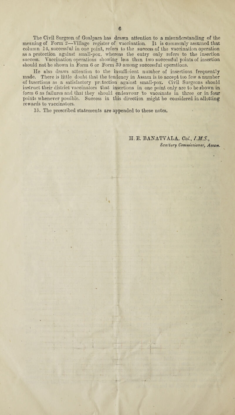 The Civil Surgeon of Goalpara has drawn attention to a misunderstanding of the meaning of Form 2—Village register of vaccination. It is commonly assumed that column 14, successful in one point, refers to the success of the vaccination operation as a protection against small-pox, whereas the entry only refers to the insertion success. Vaccination operations showing less than two successful points of insertion should not be shown in Form 6 or Form 39 among successful operations. He also draws attention to the insufficient number of insertions frequently made. There is little doubt that the tendency in Assam is to accept too few a number of insertions as a satisfactory protection against small-pox. Civil Surgeons should instruct their district vaccinators that insertions in one point only are to be shown in form 6 as failures and that they should endeavour to vaccinate in three or in four points whenever possible. Success in this direction might be considered in allotting rewards to vaccinators. 15. The prescribed statements are appended to these notes. H. E. BANATVALA, Col’., I.MS., Sanitary Commissioner, Assam.
