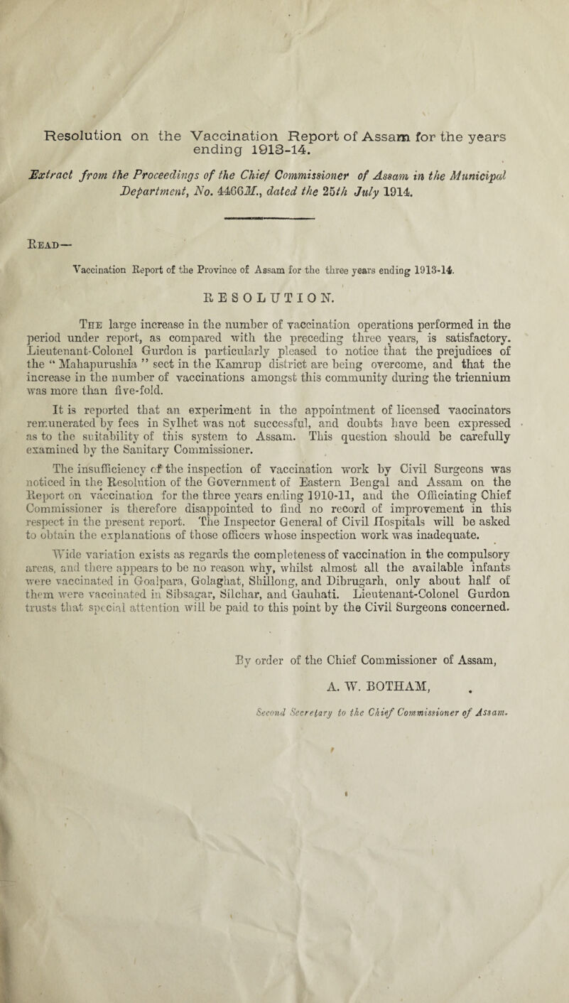 Resolution on the Vaccination Report of Assam for the years ending 1913-14. Extract from the Proceedings of the Chief Commissioner of Assam in the Municipal Department, No. 4466Jf., dated the 25th July 1914. Bead— Vaccination Report of the Province of Assam for the three years ending 1913-14. .• . I [ Hn ' .1 RESOLUTION. Tee large increase in the number of vaccination operations performed in the period under report, as compared with the preceding three years, is satisfactory. Lieutenant-Colonel Gurdon is particularly pleased to notice that the prejudices of the “ Mahapurushia ” sect in the Kamrup district are being overcome, and that the increase in the number of vaccinations amongst this community during the triennium was more than five-fold. It is reported that an experiment in the appointment of licensed vaccinators remunerated by fees in Svlhet was not successful, and doubts have been expressed • as to the suitability of this system to Assam. This question should be carefully examined by the Sanitary Commissioner. The insufficiency of the inspection of vaccination work by Civil Surgeons was noticed in the Resolution of the Government of Eastern Bengal and Assam on the Report on vaccination for the three years ending 1910-11, and the Officiating Chief Commissioner is therefore disappointed to find no record of improvement in this respect in the present report. The Inspector General of Civil Hospitals will be asked to obtain the explanations of those officers whose inspection work was inadequate. Wide variation exists as regards the completeness of vaccination in the compulsory areas, and there appears to be no reason why, whilst almost all the available infants were vaccinated in Goalpara, Golaghat, Shillong, and Dibrugarh, only about half of them were vaccinated in Sibsagar, Silchar, and Gauhati. Lieutenant-Colonel Gurdon trusts that special attention will be paid to this point by the Civil Surgeons concerned. Bv order of the Chief Commissioner of Assam, V ' A. W. BOTHAM, Second Secretary to the Chief Commissioner of Assam.