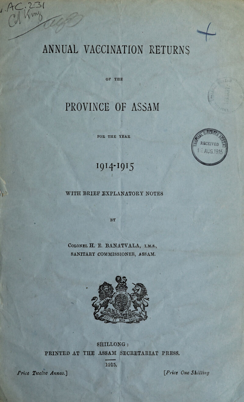 ANNUAL VACCINATION RETURNS OF THE PROVINCE OF ASSAM ZAO FOR THE TEAR 1914-1915 WITH BRIEF EXPLANATORY NOTES BT Colonel H. E. BANATVALA, i.m.s., SANITARY COMMISSIONER, ASSAM. SHILLONG : PRINTED AT THE ASSAM SECRETARIAT PRESS. 1915. IVI