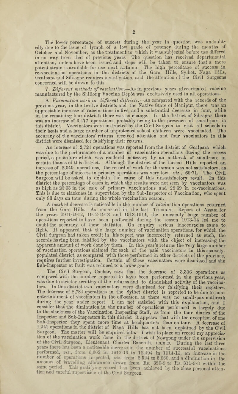 The lower percentage of success during the year in question was undoubt¬ edly due to the issue of lymph of a low grade of potency dm rig the months of October and November, as the treatment to which it was subjected before use differed in no way from that of previous years. The question has received departmental attention, orders have been issued and steps will be taken to ensure that a more potent strain is available for use next autumn. The high percentage of success in re-vaccination operations in the districts of the Garo Hills, Sylhet, Naga Hills, Gcalpara and Sibsagar requires investigation, and the attention of the Civil Surgeons concerned will be drawn to this. *1. Different methods of vaccination.—As in previous years glvcerinaied vaccine manufactured by the Shillong Vaccine Dep6t was exclusively used in all operations. 8. Vaccination work in different districts.- -As compared with the records of the previous year, in the twelve districts and the Native State of Manipur, there was an appreciable increase of vaccinations in five, and a substantial decrease in four, while in the remaining four districts there was no change. In the district of Sibsagar there was an increase of 3,477 operations, probably owing to the presence of small-pox in this district. Vaccinators were instructed by the Civil Surgeon to visit all schools in their heats and a large number of unprotected school children were vaccinated. The accuracy of the vaccinators’ returns received attention and four vaccinators in this district were dismissed for falsifying their returns. An increase of 2,72 L operations was reported from the district of Goalpara which was due to the performance of a number of vaccination operations during the recess period, a procedure which -was rendered necessary by an outbreak of small-pox in certain thanas of this district. Although the district of the Lusbai Hills reported an increase of 2,040 operations, the record of work for the season was not satisfactory, as the percentage of success in primary operations was very low, viz., 69*71. The Civil Surgeon will be asked to explain the cause of this unsatisfactory result. In this district the percentage of cases in which the results were not seen by vaccinators was as high as 20‘63 in the ca^e of primary vaccinations and 29 69 in re-vaccinations. This is due to slackness in supervision by the Sub-Inspector of Vaccination, who spent only 83 days on tour during the whole vaccination season. A marked decrease is noticeable in the numbor of vaccination operations returned from the Garo Hills. As remarked in the last Triennial Beport of Assam for the years 1911-1912, 1912-1913 and 1913-1914, the unusually large number of operalions reported to have been performed during the season 1913-14 led me to doubt the accuracy of these statistics. On enquiry serious inaccuracies came to light. It appeared that the large number of vaccination operations, for which the Civil Surgeon had taken credit in his report, wras incorrectly returned as such, the records having been falsified by the vaccinators with the object of increasing the apparent amount of work done by them. In this year’s returns the very large number of vaccination operations claimed for each of the paid vaccinators in this sparsely- populated district, as compared wilh those performed in other districts of the province, requires further investigation. Certain of these vaccinators were dismissed and the Bub-Inspector at fault was reduced to a lower grade. The Civil Surgeon, Cachar, says that the decrease of 3,396 operations as compared with the number reported to have been performed in the previous year, was due to stricter scrutiny of the returns and to diminished activity of the vaccina¬ tors. In this district two vaccinators were dismissed for falsifying their registers. The decrease of 8,784 operations in the Sylhet district is reported to be due to non¬ entertainment of vaccinators in the off-season, as there was no small-pox outbreak during the year under report. I am not satisfied with this explanation, and I consider that the diminution in the number of operations performed is largely due to the slackness of the Vaccination Inspecting Staff, as from the tour diaries of the Inspector and Sub-Inspectors in this district it appears that with the exception of one Sub-Inspector they spent more time at headquarters than on tour. A decrease of 1,941 operations in the district of Naga Hills has net been explained by the Civil Burgeon. The matter will he enquired into. I wish to place on record my apprecia¬ tion of the vaccination work done in the district of Nowgong under the supervision of the Civil Surgeon, Lieutenant Charles Bancroft, i.s.m.d. During the last three years there lias been a noticeable increase in the number of successful vaccinations performed, viz., from 6,602 in 1912-13 to 12,494 in 1914-15, an increase in the number of operations inspected, viz., from 2,524 to 8,680, and a diminution in the amount of travelling allowance drawn from Bs. 3S0-9 to Bs. 311-9-6 within the same period. This gratifying record has been achieved by the close personal atten¬ tion and careful supervision of the Civil Surgeon.