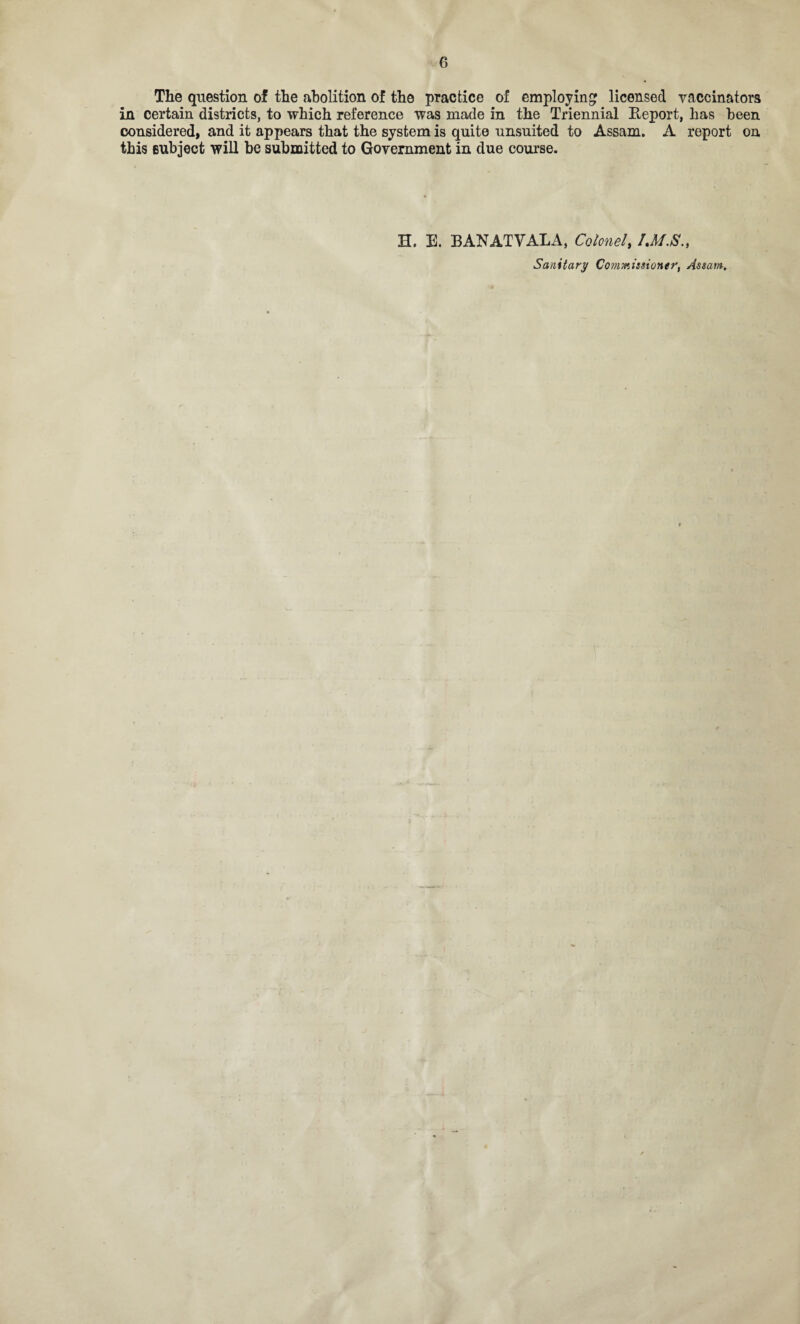 The question of the abolition of the practice of employing licensed vaccinators in certain districts, to which reference was made in the Triennial Report, has been considered, and it appears that the system is quite unsuited to Assam. A report on this enbject will be submitted to Government in due course. H. E. BANATVALA, Colonel, Sanitary Commissioner, Assam,