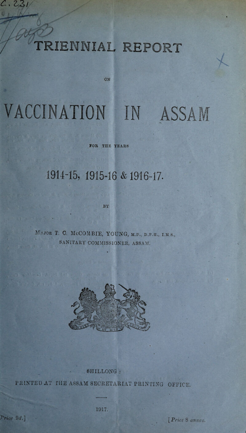 C. Z2>( ON / A VACCINATION IN ASSAM FOR THE YEARS 1914-15, 1915-16 & 1916-17. BY TRIENNIAL REPORT Major T. 0. McCOMBIE, YOUNG, m.d., d.p.o,, lms., SANITARY COMMISSIONER, ASSAM. i * PRINTED AT THE ASSAM SECRETARIAT PRINTING OFFICE. 1917. Price 9c/.] [Price 8 annas.