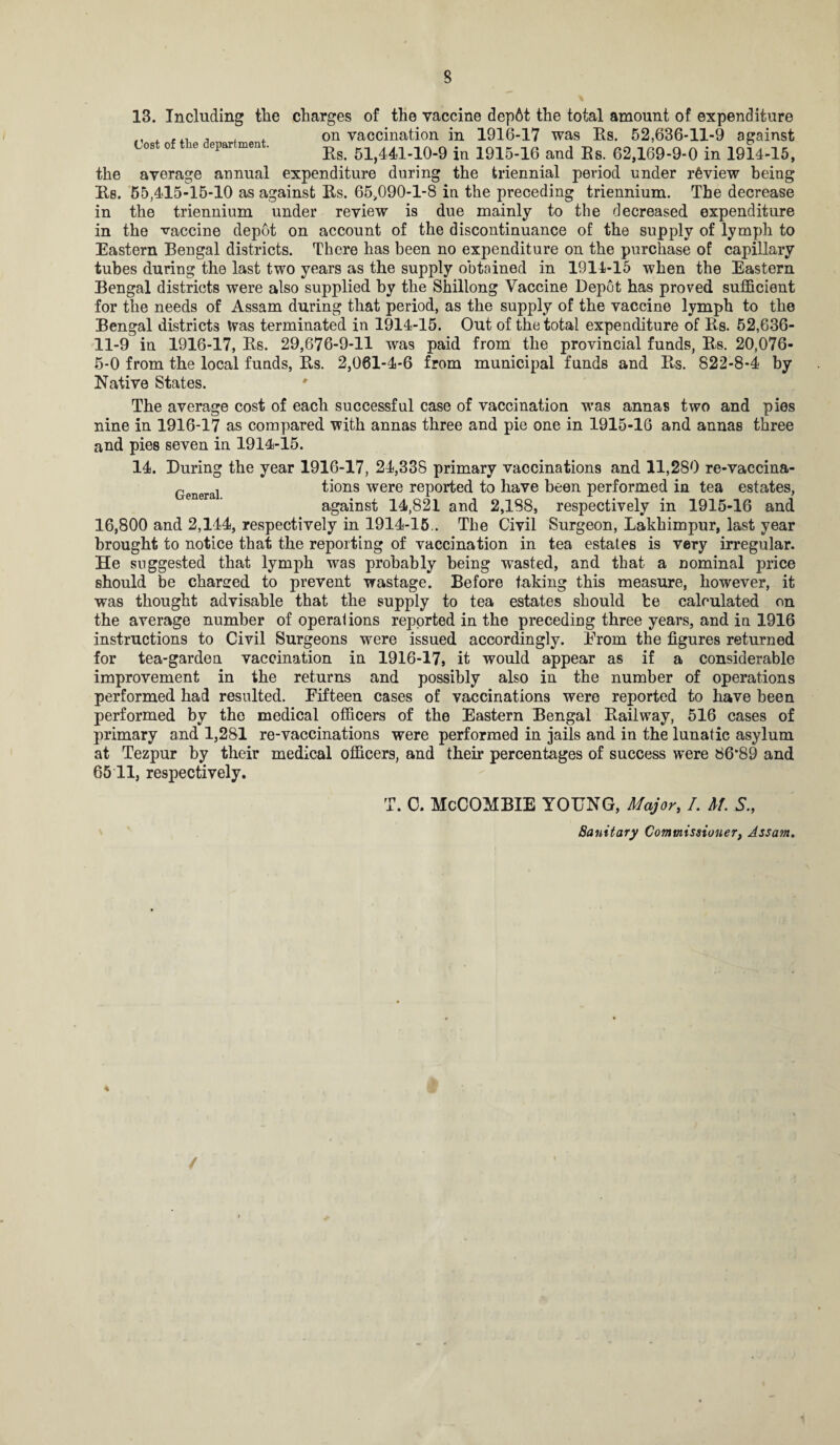 13. Including the charges of the vaccine depbt the total amount of expenditure . . on vaccination in 1916-17 was Es. 52,636-11-9 against Cost of the department. 51,441-10-9 in 1915-16 and Es. 62,169-9-0 in 1914-15, the average annual expenditure during the triennial period under review being Es. 55,415-15-10 as against Es. 65,090-1-8 in the preceding triennium. The decrease in the triennium under review is due mainly to the decreased expenditure in the vaccine depot on account of the discontinuance of the supply of lymph to Eastern Bengal districts. There has been no expenditure on the purchase of capillary tubes during the last two years as the supply obtained in 1914-15 when the Eastern Bengal districts were also supplied by the Shillong Vaccine Depot has proved sufficient for the needs of Assam during that period, as the supply of the vaccine lymph to the Bengal districts Was terminated in 1914-15. Out of the total expenditure of Es. 52,636- 11-9 in 1916-17, Es. 29,676-9-11 was paid from the provincial funds, Es. 20,076- 5-0 from the local funds, Es. 2,061-4-6 from municipal funds and Es. 822-8-4 by Native States. The average cost of each successful case of vaccination was annas two and pies nine in 1916-17 as compared with annas three and pie one in 1915-16 and annas three and pies seven in 1914-15. 14. During the year 1916-17, 24,338 primary vaccinations and 11,280 re-vaccina- r , tions were reported to have been performed in tea estates, against 14,821 and 2,188, respectively in 1915-16 and 16,800 and 2,144, respectively in 1914-15.. The Civil Surgeon, Lakhimpur, last year brought to notice that the reporting of vaccination in tea estates is very irregular. He suggested that lymph was probably being wasted, and that a nominal price should be charged to prevent wastage. Before taking this measure, however, it was thought advisable that the supply to tea estates should he calculated on the average number of operations reported in the preceding three years, and in 1916 instructions to Civil Surgeons were issued accordingly. From the figures returned for tea-garden vaccination in 1916-17, it would appear as if a considerable improvement in the returns and possibly also in the number of operations performed had resulted. Fifteen cases of vaccinations were reported to have been performed by the medical officers of the Eastern Bengal Eailway, 516 cases of primary and 1,281 re-vaccinations were performed in jails and in the lunatic asylum at Tezpur by their medical officers, and their percentages of success were 86*89 and 65 11, respectively. rn Jl . C. McCOMBIE YOUNG, Major, /. M. S., Sanitary Commissioner, Assam. 4 /