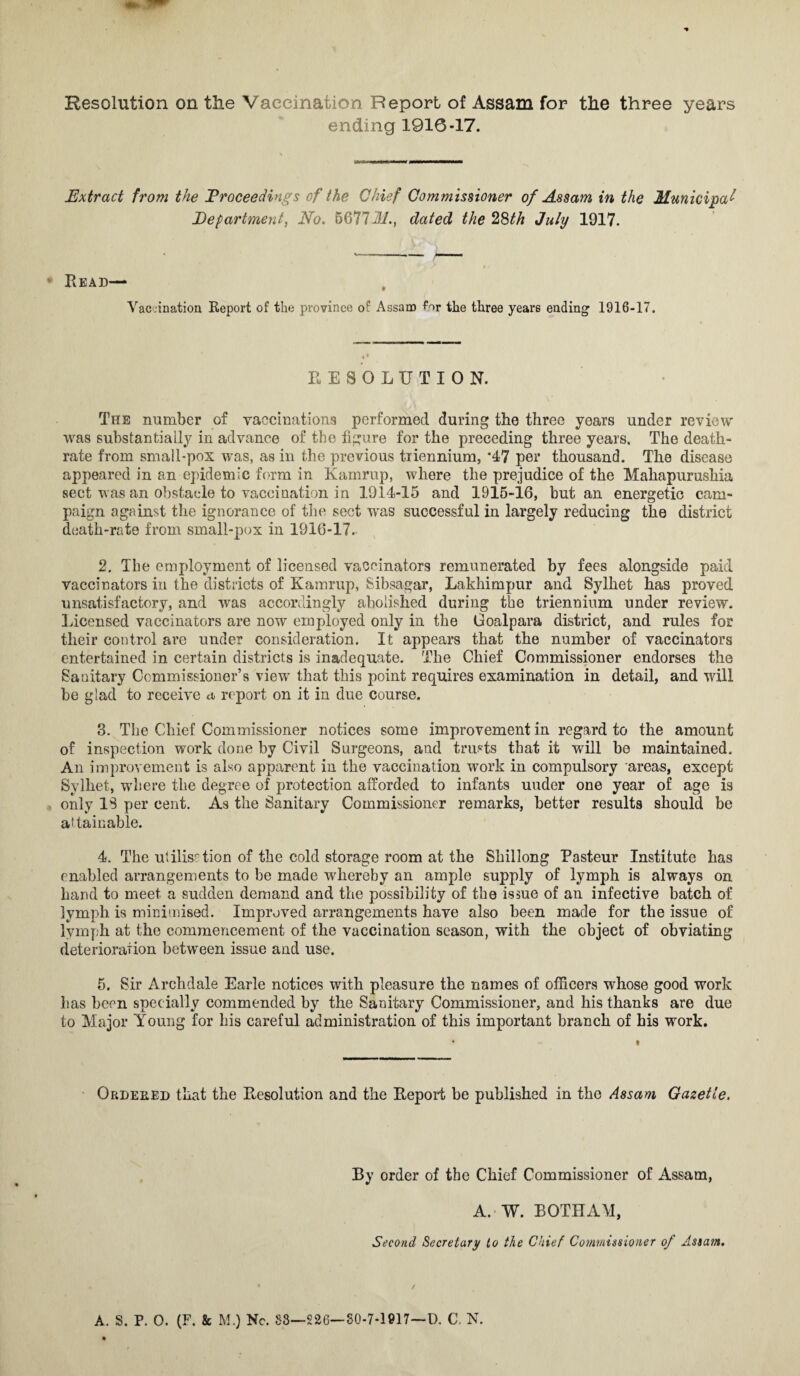 Resolution on the Vaccination Report of Assam for the three years ending 1916-17. Extract from the Proceedings of the Chief Commissioner of Assam in the Municipal Department, No. 5677M., dated the 28th July 1917. * Bead— Vaccination Report of the province o*’ Assam for the three years ending1 1916-17. RESOLUTION. The number of vaccinations performed during the three years under review was substantially in advance of the figure for the preceding three years. The death- rate from small-pox was, as in the previous triennium, *47 per thousand. The disease appeared in an epidemic form in Kamrup, where the prejudice of the Mahapurushia sect was an obstacle to vaccination in 1914-15 and 1915-16, but an energetic cam¬ paign against the ignorance of the sect was successful in largely reducing the district death-rate from small-pox in 1916-17. 2. The employment of licensed vaccinators remunerated by fees alongside paid vaccinators in the districts of Kamrup, Sibsagar, Lakhimpur and Sylhet has proved unsatisfactory, and was accordingly abolished during the triennium under review. Licensed vaccinators are now employed only in the Goalpara district, and rules for their control are under consideration. It appears that the number of vaccinators entertained in certain districts is inadequate. The Chief Commissioner endorses the Sanitary Commissioner’s view that this point requires examination in detail, and will be glad to receive a report on it in due course. 3. The Chief Commissioner notices some improvement in regard to the amount of inspection work done by Civil Surgeons, and trusts that it will be maintained. An improvement is also apparent in the vaccination work in compulsory areas, except Sylhet, where the degree of protection afforded to infants uuder one year of age is only IS per cent. As the Sanitary Commissioner remarks, better results should be attainable. 4. The utilisation of the cold storage room at the Shillong Pasteur Institute has enabled arrangements to be made whereby an ample supply of lymph is always on hand to meet a sudden demand and the possibility of the issue of an infective batch of lymph is minimised. Improved arrangements have also been made for the issue of lymph at the commencement of the vaccination season, with the object of obviating deterioration between issue and use. 5. Sir Archdale Earle notices with pleasure the names of officers whose good work has been specially commended by the Sanitary Commissioner, and his thanks are due to Major Young for his careful administration of this important branch of his work. Ordehed that the Resolution and the Report be published in the Assam Gazette. By order of the Chief Commissioner of Assam, A.'W. BOTHAM, Second Secretary to the Chief Commissioner of Assam.