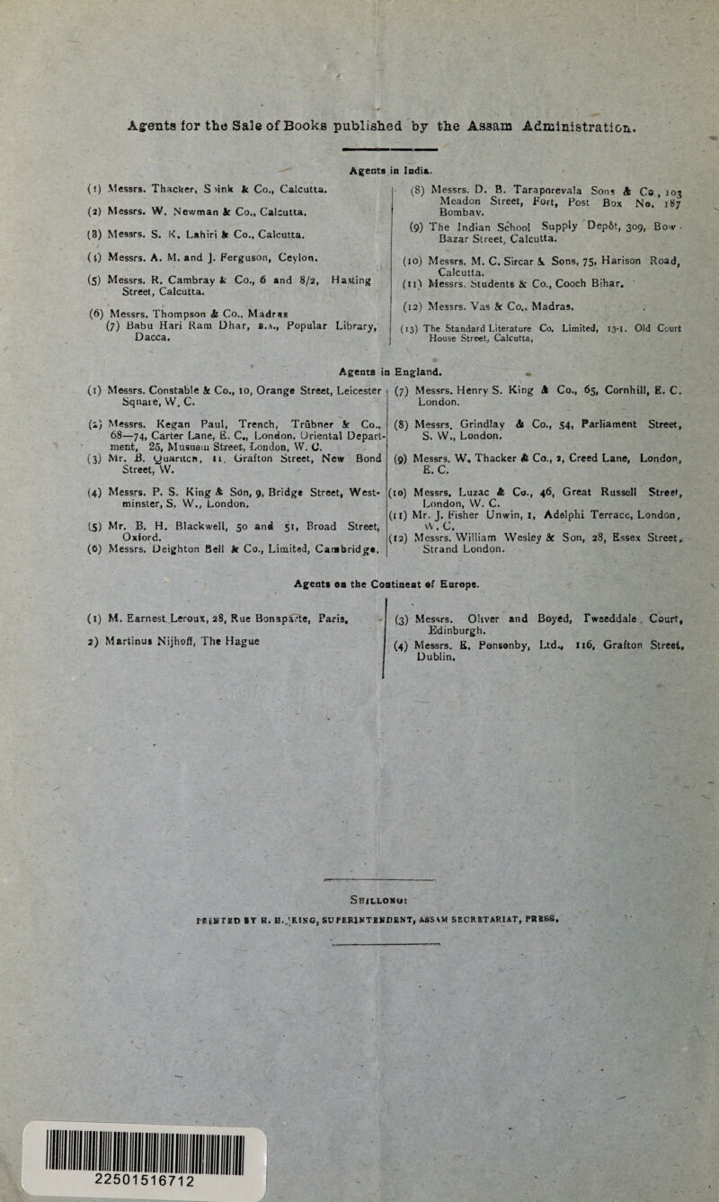 Ag-ents lor the Sale of Books published by the Assam Administration. Agents i (!) Messrs. Thacker, S'ink k Co., Calcutta. (3) Messrs. W. Newman Sc Co., Calcutta. (8) Messrs. S. K. Lahiri St Co., Calcutta. (l) Messrs. A. M. and J. Ferguson, Ceylon. (5) Messrs. R. Cambray k Co., 6 and 8/2, Hasting Street, Calcutta. (6) Messrs. Thompson & Co.. Madras (7) Babu Hari Ram Dhar, a.a., Popular Library, Dacca. India. (8) Messrs. D. B. Taraporevala Sons A Co , 103 Meadon Street, Fort, Post Box No. *187 Bombay. (9) The Indian School Supply Dep6t, 309, Bow • Bazar Street, Calcutta. (10) Messrs. M. C. Sircar J«. Sons, 75, Harison Road, Calcutta. (11) Messrs. Students 6c Co., Cooch Bihar. (12) Messrs. Vas k Co.. Madras. (13) The Standard Literature Co. Limited, 13-1. Old Court House Street, Calcutta, Agents in England. (1) Messrs. Constable k Co., 10, Orange Street, Leicester Sqnaie, W. C. (2) Messrs. Kegan Paul, Trench, Trubner Sr Co., 68—74, Carter Lane, E. C., London. Oriental Depart¬ ment, 25, Musuetu Street, London, W. C. (3) Mr. B. yuaritch, it, Grafton Street, New Bond Street, VV. (4) Messrs. P. S. King A Sbn, g, Bridge Street, West¬ minster, S. W.( London. (5) Mr. B. H. Blackwell, 50 and 51, Broad Street, Oxford. (6) Messrs. Deighton Bell k Co., Limited, Cambridge. (7) Messrs. Henry S. King A Co., 65, Cornhili, E. C. London. (8) Messrs. Grindlay A Co., 54, Parliament Street, S. W., London. (9) Messrs. W. Thacker A Co., a, Creed Lane, London, E. C, (10) Messrs. Luzac & Co., 46, Great Russell Street, London, W. C. (11) Mr. J. Fisher Unwin, 1, Adelphi Terrace, London, w.c. (12) Messrs. William Wesley k Son, 28, Essex Street, Strand London. Agents on the Coatineat ef Europe. (l) M. Earnest Leroux, 28, Rue Bonaparte, Pari3, 2) Martinus Nijhoff, The Hague (3) Messrs. Oliver and Boyed, Tweeddale Court, Edinburgh. (4) Messrs. E. Ponsonby, Ltd., 116, Grafton Street, Dublin. Shillono: reSSTED BY M. B.'RISO, SU PER1NTEWDENT, ASSAM SECRETARIAT, PRESS