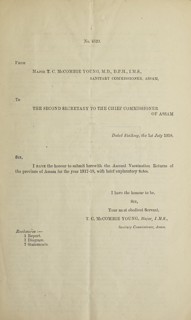 From No. 4529. Major T. C. McCOMBIE YOUNG, M.D,, D.P.TF, SANITARY COMMISSIONER, ASSAM, To THE SECOND SECRETARY TO TIIE CHIEF COMMISSIONER OF ASSAM Dated Shillong, the 1 st July 1918. I have the honour to submit herewith tho Annual Vaccination Returns of the province of Assam for the year 1917-18, with brief explanatory botes. Enclosures :— 1 Report. 1 Diagram. 7 Statements. I have the honour to be, Sir, Your most obedient Servant, T. C. McCOMBIE YOUNG, Major, I.M.S.,