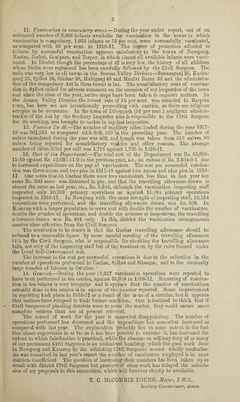 11. Vaccination in compulsory areas.—During the year under report, out of an estimated number of 3,602 infants available for vaccination in the towns in which vaccination is compulsory, 1,935 infants or 53 per cent, were successfully vaccinated, as compared with 56 per cent, in 1916-17. The degree of protection afforded to infants by successful vaccination appears satisfactory in the towns of Nowgong, Nazira, Jorhat, Gcalpara, and Tezpur, in which almost all available infants were vacci¬ nated. In Dlmbri though the percentage of 47 is very low, the history of all children whose births were registered has been carefully followed by the Civil Surgeon. The ratio was very low in all towns in the Surma Valley Division—Sunamganj 25, Karim- ganj 25, Sylhet 26, Silchar 88, Habiganj 45 and Maulvi Bazar 55 and the administra¬ tion of the compulsory Act in these towns is lax. The unsatisfactory state of vaccina¬ tion in Sylhet called for adverse comment on the occasion of my inspection of the town and since the close of the year, active steps have been taken to improve matters. In the Assam Valley Division the lowest rate of 19 per cent, was recorded in Barpeta town, but here we are intentionally proceeding with caution, as there are religious scruples to lie overcome. In the town of Dibrugarh (51 per cent.) negligent adminis¬ tration of the Act by the Sanitary Inspector who is responsible to the Civil Surgeon for its working, was brought to notice in my last inspection. 12. Vaccine Ve ,6t.—The number of capillary tubes loaded during the year 1917- 18 was 561,854 as compared with 638, 559 in the preceding year. The number of calves inoculated during the year was 402, and lymph was taken from 316 calves, 86 calves being rejected for unsatisfactory vesicles and other reasons. The average number of tubes filled per calf was 1,77S against 1,726 in 1916-17. 13. Cost of the Department.—The total cost of the Department was Its. 55,000- 11-10 against Rs 52,633-11-9 in the previous year, i.e., an excess of Rs. 2,334-0-1 due to increased expenditure on the pay of vaccinators. The cost per successful vaccina¬ tion was three annas and two pies in 1917-18 against two annas and nine pies in 1916- 17. One notes that in Cachar there w ere two vaccinators less than in last year but some Rs. 300 more was disbursed in pay, and that the travelling allowance drawn is almost the same as last year, viz., Rs. 1,348, although the vaccination inspecting staff inspected only 10,702 primary operations as against 15,081 primary operations inspected in 1916-17. In Nowgong with the same strength of inspecting staff, 10,134 inspections were performed, and the travelling allowance drawn was Rs. 503. In Kamrupwith a larger population to serve and with double the number of vaccinators, double the number of operations, and double the number of inspections, the travelling adowance drawn was Rs. 404 only. In this district the vaccination arrangements receive close attention from the Civil Surgeon. The conclusion to he drawn is that the Cachar travelling allowance should be reduced to a reasonable figure by more careful scrutiny of the travelling allowance lulls by the Civil Surgeon, who is responsible for checking the travelling allowance bills, not only of the inspecting staff but of the vaccinators, by the rules framed under the Local Self-Government Act. The increase in the cost per successful operations is duo to the reduction in the number of operations performed in Cachar, Sylhet and Sibsagar, and to the unusually large number of failures in October. 14. General.—During the year £8,927 vaccination operations were reported to have been performed in tea estates, against 35,618 in 1916-17. Reporting of vaccina¬ tion in tea estates is very irregular and it appears that the number of vaccinations actually done in tea estates is in excess of the number reported. Some improvement in reporting took place in 1916-17 as a result of the is ue of a circular, but it appears that matters have relapsed to their former condition. One is inclined to think, that if Civil Surgeons of planting districts were to press the matter, they could secure more complete returns than are at present received. The record of work for the year is somewhat disappointing. The number of operations performed has decreased and the expenditure has somewhat increased as compared with last year. The explanation probably lies to some extent in the fact that closer supervision in so far as it has been possible to exercise it, has decreased the extent to which falsification is practised, while the absence on military duty of so many of our permanent Civil Surgeons is an undoubted handicap which the good work done in Nowgong and Kamrup by the olficiating Civil Surgeons cannot wholly neutralise. As was remarked in last year’s report the number of vaccinators employed is in most districts insufficient The question of increasing their numbers has been taken up in detail with district Civil Surgeons but pressure of other work has delayed the submis¬ sion of my proposals in this connection, which will however shortly be available. T. C. McCOMBIE YOUNG, Major,