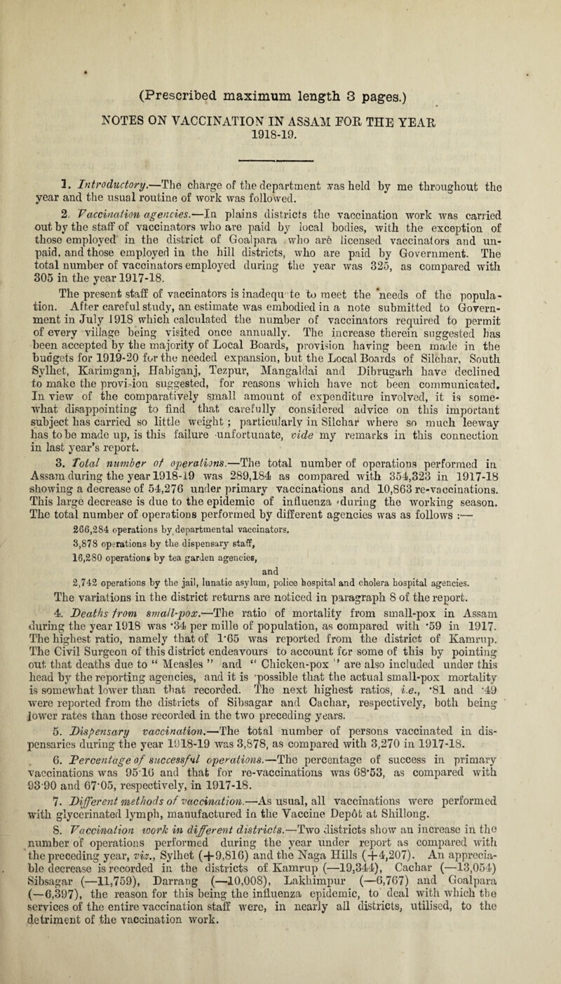 (Prescribed maximum length 3 pages.) 4 NOTES ON VACCINATION IN ASSAM FOR THE YEAH 1918-19. 3. Introductory.—The charge of the department vas held by me throughout the year and the usual routine of work was followed. 2. ’Vaccination agencies.—In plains districts the vaccination work was carried out by the staff of vaccinators who are paid by local bodies, with the exception of those employed in the district of Goalpara .who are licensed vaccinators and un¬ paid, and those employed in the hill districts, who are paid by Government. The total number of vaccinators employed during the year was 325, as compared with 305 in the year 1917-18. The present staff of vaccinators is inadequate to meet the ‘needs of the popula¬ tion. After careful study, an estimate was embodied in a note submitted to Govern¬ ment in July 1918 which calculated the number of vaccinators required to permit of every village being visited once annually. The increase therein suggested has been accepted by the majority of Local Boards, provision having been made in the budgets for 1919-20 for the needed expansion, but the Local Boards of Siichar, South Sylhet, Karimganj, Habiganj, Tezpur, Mangaldai and Dibrugarh have declined to make the provision suggested, for reasons which have not been communicated. In view of the comparatively small amount of expenditure involved, it is some¬ what disappointing to find that carefully considered advice on this important subject has carried so little weight; particularly in Siichar where so much leeway has to be made up, is this failure unfortunate, vide my remarks in this connection in last year’s report. 3. Total number of operations.—The total number of operations performed in Assam during the year 1918-19 was 289,184 as compared with 354,323 in 1917-18 showing a decrease of 54,276 under primary vaccinations and 10,863 re-vaccinations. This large decrease is due to the epidemic of influenza 'during the working season. The total number of operations performed by different agencies was as follows :— 266,284 operations by departmental vaccinators. 3,878 operations by the dispensary staff, 16,280 operations by tea garden agencies, and 2,742 operations by the jail, lunatic asylum, police hospital and cholera hospital agencies. The variations in the district returns are noticed in paragraph 8 of the report. 4. Deaths from small-pox.—The ratio of mortality from small-pox in Assam during the year 1918 was *34 per mille of population, as compared with *59 in 1917. The highest ratio, namely that of 1*65 was reported from the district of Kamrup. The Civil Surgeon of this district endeavours to account for some of this by pointing out that deaths due to “ Measles ” and “ Chicken-pox ” are also included under this head by the reporting agencies, and it is 'possible that the actual small-pox mortality is somewhat lower than that recorded. The next highest ratios, i.e., *81 and '49 were reported from the districts of Sibsagar and Cachar, respectively, both being lower rates than those recorded in the two preceding years. 5. Dispensary vaccination.—The total number of persons vaccinated in dis¬ pensaries during the year 1918-19 was 3,878, as compared with 3,270 in 1917-18. 6. Dercentage of successful operations.—The percentage of success in primary vaccinations was 95'10 and that for re-vaccinations was 68*53, as compared with 93'90 and 67'05, respectively, in 1917-18. 7. Different methods of vaccination.—As usual, all vaccinations were performed with glycerinated lymph, manufactured in the Vaccine Depot at Shillong. 8. Vaccination noork in different districts.—Two districts show an increase in the number of operations performed during the year under report as compared with the preceding year, viz., Sylhet (+9,816) and the Naga Hills ( + 4,207). An apprecia¬ ble decrease is recorded in the districts of Kamrup (—19.344), Cachar (—13,054) Sibsagar (—11,759), Darrang (—10,008), Lakhimpur (—6,767) and Goalpara (—6,397), the reason for this being the influenza epidemic, to deal with which the services of the entire vaccination staff were, in nearly all districts, utilised, to the detriment of the vaccination work.