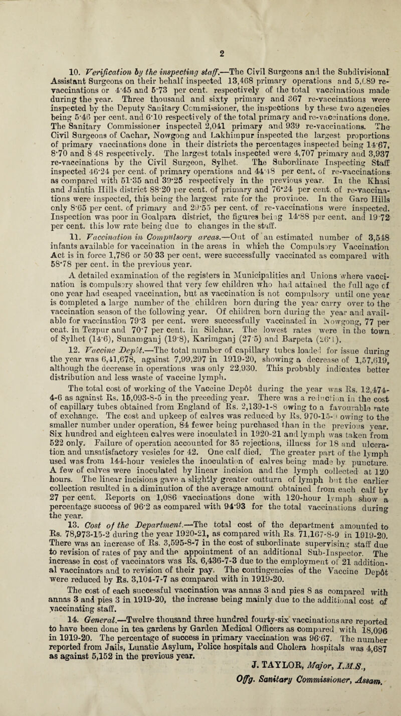 10. Verification by the inspecting staff.—The Civil Surgeons and the Subdivisional Assistant Surgeons on their behalf inspected 13,468 primary operations and 5,C89 re¬ vaccinations or 4*45 and 5 73 per cent, respectively of the total vaccinations made during the year. Three thousand and sixty primary and 367 re-vaccinations were inspected by the Deputy Sanitary Commissioner, the inspections by these two agencies being 5*46 per cent, and 6*10 respectively of the total primary and re-vaccinations done. The Sanitary Commissioner inspected 2,041 primary and 939 re-vaccinations. The Civil Surgeons of Cachar, Nowgong and Lakhimpur inspected the largest proportions of primary vaccinations done in their districts the percentages inspected being 1467, 8*70 and 8 48 respectively. The largest totals inspected were 4,707 primary and 3,937 re-vaccinations by the Civil Surgeon, Sylhet. The Subordinate Inspecting Staff inspected 46*24 per cent, of primary operations and 44'48 per cent, of re-vaccinations as compared with 51*35 and 39*25 respectively in the previous year. In the Khasi and Jaintia Hills district 88‘20 per cent, of primary and 76*24 per cent, of re-vaccina¬ tions were inspected, this being the largest rate for the province. In the Garo Hills only 8*65 per cent, of primary and 29*55 per cent, of re-vaccinations were inspected. Inspection was poor in Goalpara district, the figures being 14*88 per cent, and 19 72 per cent, this low rate being due to changes in the staff. 11. Vaccination in Compulsory areas.—Out of an estimated number of 3,548 infants available for vaccination in the areas in which the Compulsory Vaccination Act is in force 1,786 or 50'33 per cent, were successfully vaccinated as compared with 58*78 per cent, in the previous year. A detailed examination of the registers in Municipalities and Unions where vacci¬ nation is compulsory showed that very few children who had attained the full age cf one year had escaped vaccination, but as vaccination is not compulsory until one year is completed a large number of the children born during the year carry over to the vaccination season of the following year. Of children born during the year and avail¬ able for vaccination 79*3 percent, were successfully vaccinated in iSowgong, 77 per cent, in Tezpur and 70*7 per cent, in Silchar. The lowest rates were in the town of Sylhet (14*6), Sunamganj (19'8), Karimganj (27’5) and Barpeta (26*1). 12. Vaccine Depot.—The total number of capillary tubes loaded for issue during the year was 6,41,678, against 7,99,297 in 1919-20, showing a decrease of 1,57,619, although the decrease in operations was only 22,930. This probably indicates better distribution and less waste of vaccine lymph. The total cost of working of the Vaccine Dep6t during the year was Rs. 12,474- 4-6 as against Rs. 15,093-8-5 in the preceding year. There was a reduction in the cost of capillary tubes obtained from England of Rs. 2,139-1-8 owing to a favourable rate of exchange. The cost and upkeep of calves was reduced by Rs. 970-15- > owing to the smaller number under operation, 84 fewer being purchased than in the previous year. Six hundred and eighteen calves were inoculated in 1920-21 and lymph was taken from 522 only. Failure of operation accounted for 35 rejections, illness for 18 and ulcera¬ tion and unsatisfactory vesicles for 42. One calf died. The greater part of the lvmph used was from 144-hour vesicles the inoculation of calves being made by puncture. A few of calves were inoculated by linear incision and the lymph collected at 120 hours. The linear incisions gave a slightly greater outturn of lymph but the earlier collection resulted in a diminution of the average amount obtained from each calf bv 27 per cent. Reports on 1,086 vaccinations done with 120-hour lymph show a percentage success of 96*2 as compared with 94*93 for the total vaccinations during the year. 13. Cost of the Department.—The total cost of the department amounted to Rs. 78,973-15-2 during the year 1920-21, as compared with Rs. 71,167-8-9 in 1919-20. There was an increase of Rs. 3,595-8-7 in the cost of subordinate supervising staff due to revision of rates of pay and the appointment of an additional Sub-Inspector. The increase in cost of vaccinators was Rs. 6,436-7-3 due to the employment of 21 addition¬ al vaccinators and to revision of their pay. The contingencies of the Vaccine Dep6t were reduced by Rs. 3,104-7-7 as compared with in 1919-20. The cost of each successful vaccination was annas 3 and pies 8 as compared with annas 3 and pies 3 in 1919-20, the increase being mainly due to the additional cost of yaccinating staff. 14. General.—Twelve thousand three hundred fourty-six vaccinations are reported to have been done in tea gardens by Garden Medical Officers as compared with 18,096 in 1919-20. The percentage of success in primary vaccination was 96*67. The number reported from Jails, Lunatic Asylum, Police hospitals and Cholera hospitals was 4,687 as against 5,152 in the previous year. J. TAYLOR, Major, Offg. Sanitary Commissioner, Assam,