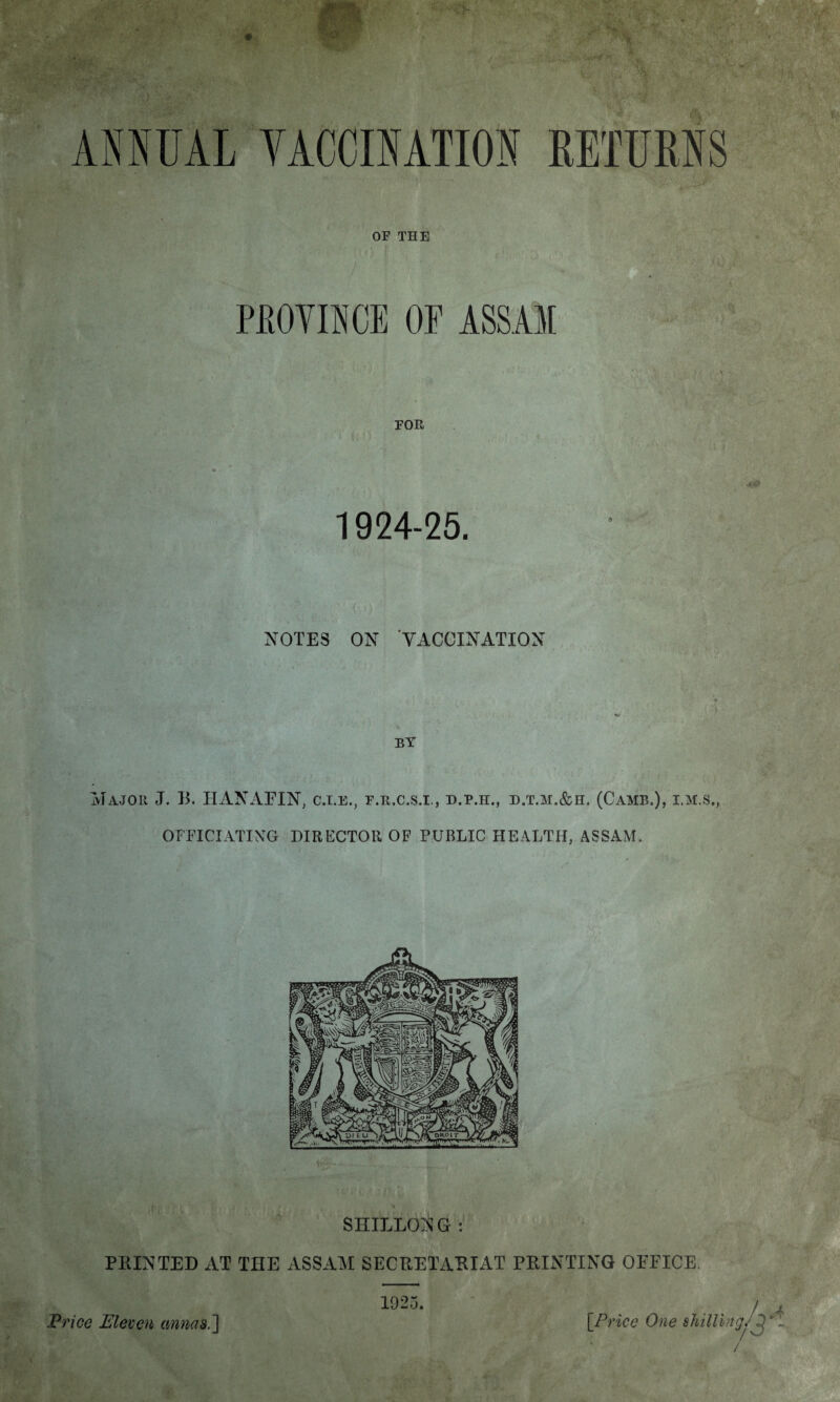 OF THE PROVINCE OF ASSAM i FOR 1924-25. NOTES ON VACCINATION V BY Major J. B. HANAFIN, c.i.e., f.r.c.s.i., d.p.h., d.t.m.&h. (Camb,), i.m.s., OFFICIATING DIRECTOR OF PUBLIC HEALTH, ASSAM. Kr ■! f i 1 , * » SHILLONG : PRINTED AT THE ASSAM SECRETARIAT PRINTING OFFICE 1925. Price Eleven annas.] [Price One shilling/^