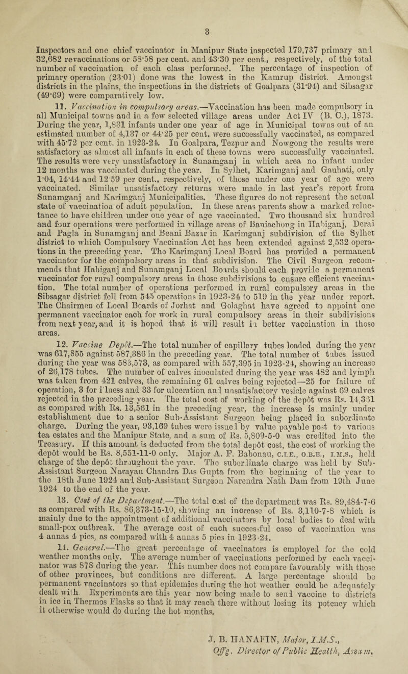 Inspectors and one chief vaccinator in Manipur State inspected 179,737 primary an 1 32,682 re vaccinations or 58*58 per cent, and 43*30 per cent., respectively, of the total number of vaccination of each class performed. The percentage of inspection of primary operation (23*01) done was the lowest in the Kamrup district. Amongst districts in the plains, the inspections in the districts of Goalpara (31*94) and Sibsagar (49*69) were comparatively low. 11. Vaccination in compulsory areas.—Vaccination has been made compulsory in all Municipal towns and in a few selected village areas under Act IV (B. 0.), 1873. During the year, 1,831 infants under one year of age in Municipal towns out of an estimated number of 4,137 or 44*25 per cent, were successfully vaccinated, as compared with 45*72 per cent, in 1923-21. 1'n Goalpara, Tezpur and Nowgong the results were satisfactory as almost all infants in each of these towns were successfully vaccinated. The results were very unsatisfactory in Sunamganj in which area no infant under 12 months was vaccinated during the year. In Sylhet, Karimganj and Gauhati, only 1*04, 14*44 and 12*59 per cent., respectively, of those under one year of age were vaccinated. Similar unsatisfactory returns were made in last year’s report from Sunamganj and Karimganj Municipalities. These figures do not represent the actual state of vaccination of adult population. In these areas parents show a marked reluc¬ tance to have children under one year of age vaccinated. Two thousand six hundred and four operations were performed in village areas of Baniachong in Habiganj, Derai and Pagla in Sunamganj and Beani Bazar in Karimganj subdivision of the Sylhet district to which Compulsory Vaccination Act has been extended against 2,532 opera¬ tions in the preceding year. The Karimganj Local Board has provided a permanent vaccinator for the compulsory areas in that subdivision. The Civil Surgeon recom¬ mends that Habiganj and Sunamganj Local Boards should each provide a permanent vaccinator for rural compulsory areas in those subdivisions to ensure efficient vaccina¬ tion. The total number of operations performed in rural compulsory areas in the Sibsagar district fell from 545 operations in 1923-24 to 519 in the year under report. The Chairmen of Local Boards of Jorhat and Golaghat have agreed to appoint one permanent vaccinator each for work in rural compulsory areas in their subdivisions from next year, a*ad it is hoped tlrat it will result in better vaccination in those areas. 12. Vaccine Depot.—The total number of capillary tubes loaded during the year was 617,855 against 587,386 in the preceding year. The total number of tubes issued during the year was 583,573, as compared with 557,395 in 1923-24, showing an increase of 26,178 tubes. The number of calves inoculated during the year was 482 and lymph was taken from 421 calves, the remaining 61 calves being rejected—25 for failure of operation, 3 for i’lness and 33 for ulceration and unsatisfactory vesicle against 69 calves rejected in the preceding year. The total cost of working of the depot was Rs. 14,331 as compared with Rs. 13,561 in the preceding year, the increase is mainly under establishment due to a senior Sub-Assistant Surgeon being placed in subordinate charge. During the year, 93,169 tubes were issued by value payable post to various tea estates and the Manipur State, and a sum of Rs. 5,809-5-0 was credited into the Treasury. If this amount is deducted from the total dep6t cost, the cost of working the depot would be Rs. 8,551-11-0 only. Major A. F. Babonau, c.i.e., o.b.e., i.m.s., held charge of the depot throughout the year. The subordinate charge was hedd by Sub- Assistant Surgeon Narayan Chandra Das Gupta from the beginning of the year to the 18th June 1924 and Sub-Assistant Surgeon Narendra Nath Dam from 19th June 1924 to the end of the year. 13. Cost of the Department.—The total cost of the department was Rs. 89,4S4-7-6 as compared with Rs. 86,373-15-10, showing an increase of Rs. 3,110-7-8 which is mainly due to the appointment of additional vaccinators by local bodies to deal with small-pox outbreak. The average cost of each successful case of vaccination was 4 annas 4 pies, as compared with 4 annas 5 pies in 1923 -24. 14. General.—The great percentage of vaccinators is employed for the cold weather months only. The average number of vaccinations performed by each vacci¬ nator was 878 during the year. This number does not compare favourably with those of other provinces, but conditions are different. A large percentage should ha permanent vaccinators so that epidemics during the hot weather could be adequately dealt with Experiments are this year now being made to send vaccine to districts in ice in Thermos Flasks so that it may reach there without losing its potency which it otherwise would do during the hot months. J. B. HANAFIN, Major, I.M.S., Off °. Director of Public Healthy Assam,