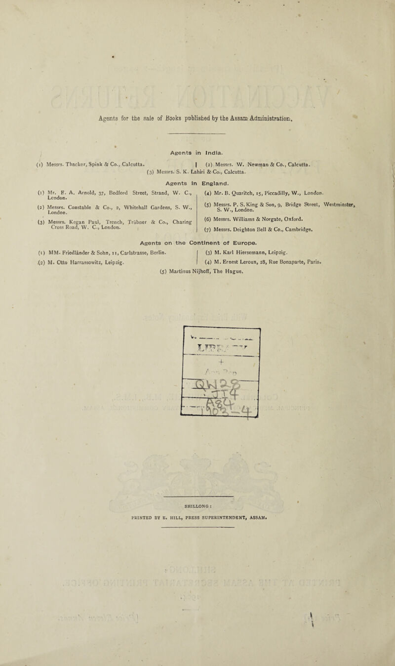 Agents for the sale of .Books published by the Assam Administration. i Agents in India. (i) Messrs. Thacker, Spink & Co., Calcutta. | (2) Messrs. W. Newman & Co., Calcutta. (3) Messrs. S. K. Lahiri & Co., Calcutta. Agents in (1) Mr. B. A. Arnold, 37, Bedford Street, Strand, W. C., London. (2) Messrs. Constable & Co., 2, Whitehall Gardens, S. W., London. (3) Messrs. Kegan Paul, Trench, Triibner & Co., Charing Cross Road, W. C., London. England. (4) Mr. B. Quaritch, 15, Piccadilly, W., London. (5) Messrs. P. S. King & Son, 9, Bridge Street, Westminster S. W., London. (6) Messrs. Williams & Norgate, Oxford. (7) Messrs. Deighton Bell & Co., Cambridge. Agents on the Continent of Europe. (1) MM. Friedlander & Sohn, 11, Carlstrasse, Berlin. (3) M. Karl Hiersemann, Leipzig. .(2) M. Otto Harrassovvitz, Leipzig. (4) M. Ernest Leroux, 28, Rue Bonaparte, Paris. (5) Martinus Nijhoff, The Hague. / •- •n 2 __. SHILLONG : PRINTED BY E. HILL, PRESS SUPERINTENDENT, ASSAM