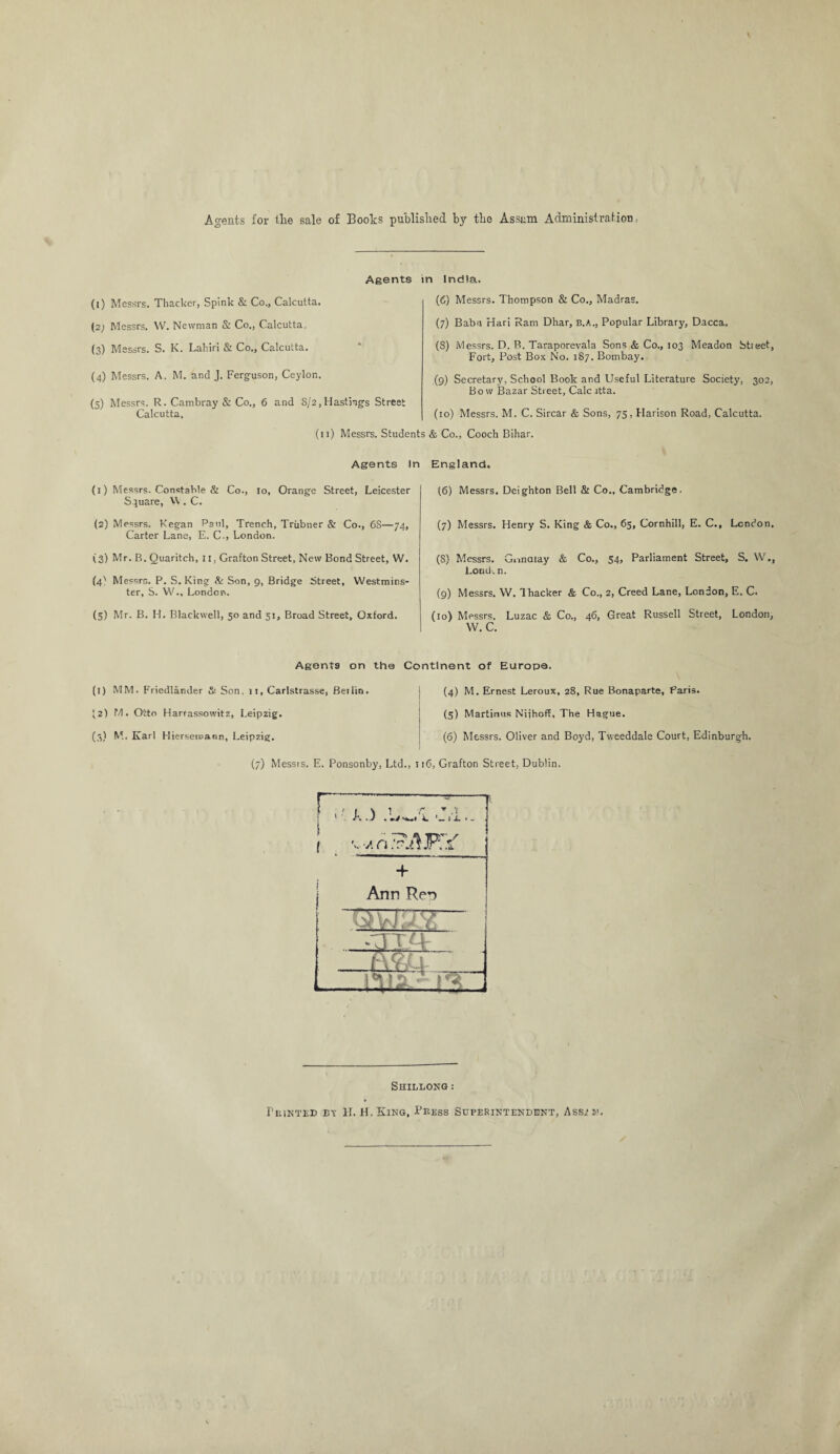 Agents for the sale of Books published by the Assam Administration, Agents (1) Messrs. Thacker, Spink & Co., Calcutta. (2) Messrs. W. Newman & Co., Calcutta, (3) Messrs. S. K. Lahiri & Co., Calcutta. (4) Messrs. A. M. and J. Ferguson, Ceylon. (5) Messrs. R. Cambray & Co., 6 and 8/2,Hastings Street Calcutta. (11) Messrs. Studer n India. (6) Messrs. Thompson & Co., Madras. (7) Baba Hari Ram Dhar, b.A., Popular Library, Dacca. (8) Messrs. D. R. Taraporevala Sons & Co., 103 Meadon btieet, Fort, Post Box No. 187. Bombay. (9) Secretary, School Book and Useful Literature Society, 302, Bow Bazar Street, Calc itta. (10) Messrs. M. C. Sircar & Sons, 75, Harison Road, Calcutta. & Co., Cooch Bihar. Agents In (1) Messrs. Constable & Co., 10, Orange Street, Leicester Square, VV . C. (2) Messrs. Kegan Paul, Trench, Triibner & Co., 6S—74, Carter Lane, E. G., London. (3) Mr. B. Quaritch, II, Grafton Street, New Bond Street, W. (4' Messrs. P. S. King & Son, 9, Bridge Street, Westmins¬ ter, S. W., London. (5) Mr. B. H. Blackwell, 50 and 51, Broad Street, Oxford. England. (6) Messrs. Deighton Bell & Co., Cambridge. (7) Messrs. Henry S. King & Co., 65, Cornhill, E. C., London. (8) Messrs. Gnnaiay & Co., 54, Parliament Street, S. W., Loud-, n. (9) Messrs. W. Thacker & Co., 2, Creed Lane, London, E. C. (io) Messrs. Luzac & Co., 46, Great Russell Street, London, W. C. Agents on the Continent of Europe. (1) MM. Friedlander & Son. 11, Carlstrasse, Beilin. J2) M. Otto Harrassowitz, Leipzig. (3) M. Karl Hiersemann, Leipzig. (4) M. Ernest Leroux, 28, Rue Bonaparte, Paris. (5) Martinus Niihoff, The Hague. (6) Messrs. Oliver and Boyd, Tvveeddale Court, Edinburgh. (7) Messts. E. Ponsonby, Ltd., 116, Grafton Street, Dublin. Shillong :