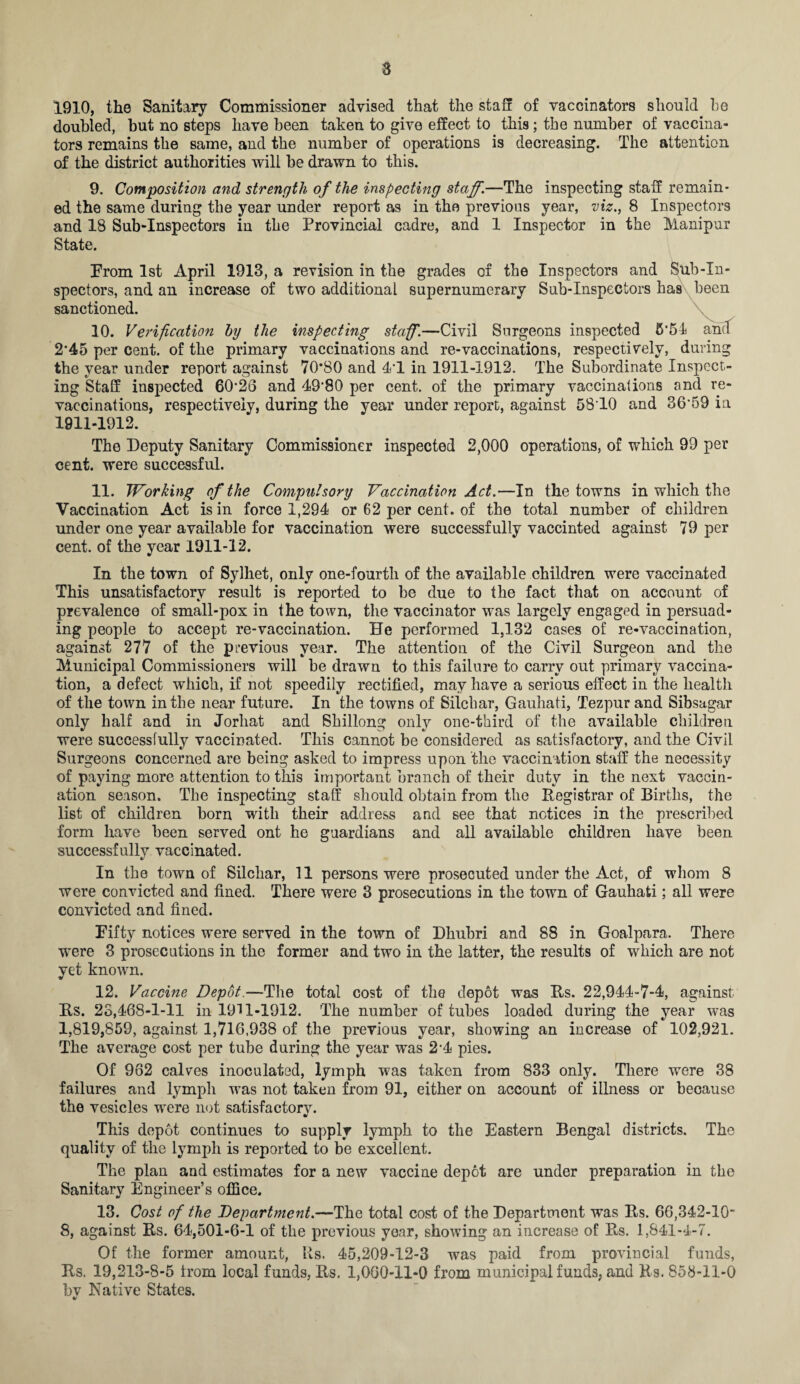 1910, the Sanitary Commissioner advised that the staff of vaccinators should be doubled, but no steps have been taken to give effect to this; the number of vaccina¬ tors remains the same, and the number of operations is decreasing. The attention of the district authorities will be drawn to this. 9. Composition and strength of the inspecting staff.—The inspecting staff remain¬ ed the same during the year under report as in the previous year, viz., 8 Inspectors and 18 Sub-Inspectors in the Provincial cadre, and 1 Inspector in the Manipur State. Prom 1st April 1913, a revision in the grades of the Inspectors and Sub-In¬ spectors, and an increase of two additional supernumerary Sub-Inspectors has been sanctioned. 10. Verification by the inspecting staff.—Civil Surgeons inspected 5*54 and 2’45 per cent, of the primary vaccinations and re-vaccinations, respectively, during the year under report against 70*80 and 4*1 in 1911-1912. The Subordinate Inspect¬ ing Staff inspected 60*26 and 49*80 per cent, of the primary vaccinations and re¬ vaccinations, respectively, during the year under report, against 5810 and 36*59 in 1911-1912. The Deputy Sanitary Commissioner inspected 2,000 operations, of which 99 per cent, were successful. 11. Working of the Compulsory Vaccination Act.—In the towns in which the Vaccination Act is in force 1,294 or 62 per cent, of the total number of children under one year available for vaccination were successfully vaccinted against 79 per cent, of the year 1911-12. In the town of Sylket, only one-fourth of the available children were vaccinated This unsatisfactory result is reported to be due to the fact that on account of prevalence of small-pox in the town, the vaccinator was largely engaged in persuad¬ ing people to accept re-vaccination. He performed 1,132 cases of re-vaccination, against 277 of the previous year. The attention of the Civil Surgeon and the Municipal Commissioners will be drawn to this failure to carry out primary vaccina¬ tion, a defect which, if not speedily rectified, may have a serious effect in the health of the town in the near future. In the towns of Silchar, Gauhati, Tezpur and Sibsagar only half and in Jorhat and Shillong only one-third of the available children were successfully vaccinated. This cannot be considered as satisfactory, and the Civil Surgeons concerned are being asked to impress upon the vaccination staff the necessity of paying more attention to this important branch of their duty in the next vaccin¬ ation season. The inspecting staff should obtain from the Registrar of Births, the list of children born with their address and see that notices in the prescribed form have been served ont he guardians and all available children have been successfully vaccinated. In the town of Silchar, 11 persons were prosecuted under the Act, of whom 8 were convicted and fined. There were 3 prosecutions in the town of Gauhati; all were convicted and fined. Fifty notices were served in the town of Dhubri and 88 in Goal para. There were 3 prosecutions in the former and two in the latter, the results of which are not yet known. 12. Vaccine Depot.—The total cost of the depot was Rs. 22,944-7-4, against Rs. 23,468-1-11 in 1911-1912. The number of tubes loaded during the year was 1,819,859, against 1,716,938 of the previous year, showing an increase of 102,921. The average cost per tube during the year was 2*4 pies. Of 962 calves inoculated, lymph was taken from 833 only. There were 38 failures and lymph was not taken from 91, either on account of illness or beoause the vesicles were not satisfactorv. w This depot continues to supply lymph to the Eastern Bengal districts. The quality of the lymph is reported to be excellent. The plan and estimates for a new vaccine depot are under preparation in the Sanitary Engineer’s office. 13. Cost of the Department.—The total cost of the Department was Rs. 66,342-10 8, against Rs. 64,501-6-1 of the previous year, showing an increase of Rs. 1,841-4-7. Of the former amount, Rs. 45,209-12-3 was paid from provincial funds, Rs, 19,213-8-5 from local funds, Rs. 1,060-11-0 from municipal funds, and Rs. 858-11-0 bv Native States.