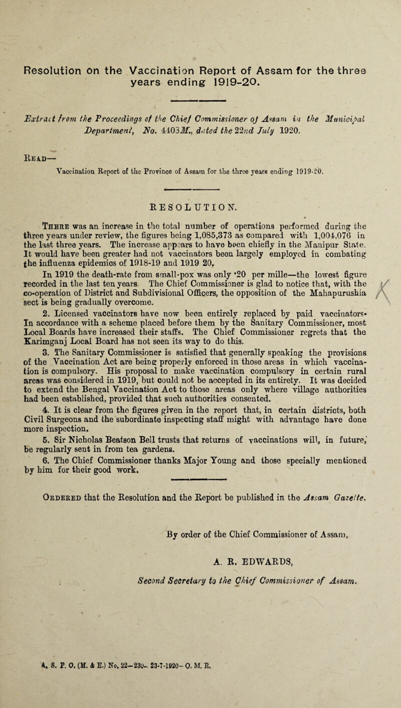 Resolution on the Vaccination Report of Assam for the three years ending 1919-20. Extract from the Proceedings of the Chief Commissioner of Assam in the Municipal Department, No. 44032!f., dated the 22nd July 1920. READ— Vaccination Report of the Province of Assam for the three years ending 19]9-20. RESOLUTION. ♦ There was an increase in the total number of operations performed during the three years under review, the figures being 1,085,373 as compared with 1,004,076 in the last three years. The increase appears to have been chiefly in the Manipur State. It would have been greater had not vaccinators been largely employed in combating the influenza epidemics of 1918-19 and 1919 20. In 1919 the death-rate from small-pox was only *20 per mille—the lowest figure recorded in the last ten years. The Chief Commissioner is glad to notice that, with the co-operation of District and Subdivisional Officers, the opposition of the Mahapurushia sect is being gradually overcome. 2. Licensed vaccinators have now been entirely replaced by paid vaccinators* In accordance with a scheme placed before them by the Sanitary Commissioner, most Local Boards have increased their staffs. The Chief Commissioner regrets that the Karimganj Local Board has not seen its way to do this. 3. The Sanitary Commissioner is satisfied that generally speaking the provisions of the Vaccination Act are beiiie: properly enforced in those areas in which vaccina¬ tion is compulsory. His proposal to make vaccination compulsory in certain rural areas was considered in 1919, but could not be accepted in its entirety. It was decided to extend the Bengal Vaccination Act to those areas only where village authorities had been established, provided that such authorities consented. 4. It is clear from the figures given in the report that, in certain districts, both Civil Surgeons and the subordinate inspecting staff might with advantage have done more inspection. 5. Sir Nicholas Beatson Bell trusts that returns of vaccinations will, in future,1 be regularly sent in from tea gardens. 6. The Chief Commissioner thanks Major Young and those specially mentioned by him for their good work. Ordered that the Resolution and the Report be published in the Assam Gazette. By order of the Chief Commissioner of Assam, A. R. EDWARDS, Second Secretary to the Chief Commissioner of Assam. / » * - » j