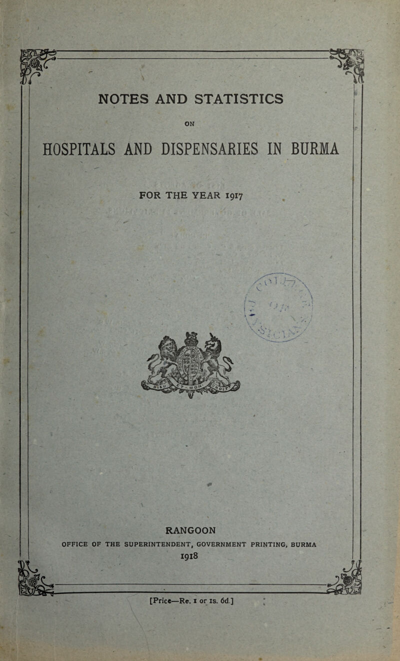 I NOTES AND STATISTICS ON HOSPITALS AND DISPENSARIES IN BURMA RANGOON OFFICE OF THE SUPERINTENDENT, GOVERNMENT PRINTING, BURMA [Price—Re. i or is. 6d ]